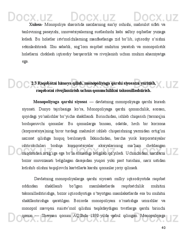   Xulosa -   Monopoliya   sharoitida   narxlarning   sun'iy   oshishi,   mahsulot   sifati   va
tanlovining   pasayishi,   innovatsiyalarning   sustlashishi   kabi   salbiy   oqibatlar   yuzaga
keladi.   Bu   holatlar   iste'molchilarning   manfaatlariga   zid   bo‘lib,   iqtisodiy   o‘sishni
sekinlashtiradi.   Shu   sababli,   sog‘lom   raqobat   muhitini   yaratish   va   monopolistik
holatlarni   cheklash   iqtisodiy   barqarorlik   va   rivojlanish   uchun   muhim   ahamiyatga
ega.
2.3 Raqobatni himoya qilish, monopoliyaga qarshi siyosatni yuritish,
raqobatni rivojlantirish uchun qonunchilikni takomillashtirish.
      Monopoliyaga   qarshi   siyosat   —   davlatning   monopoliyaga   qarshi   kurash
siyosati.   Dunyo   tajribasiga   ko ra,   Monopoliyaga   qarshi   qonunchilik,   asosan,ʻ
quyidagi yo nalishlar bo yicha shakllandi. Birinchidan, ishlab chiqarish (tarmoq)ni	
ʻ ʻ
boshqaruvchi   qonunlar.   Bu   qonunlarga   binoan,   odatda,   hech   bir   korxona
(korporatsiya)ning   biror   turdagi   mahsulot   ishlab   chiqarishning   yarmidan   ortig ini	
ʻ
nazorat   qilishga   huquq   berilmaydi.   Ikkinchidan,   barcha   yirik   korporatsiyalar
ishtirokchilari   boshqa   korporatsiyalar   aksiyalarining   ma lum   cheklangan	
ʼ
miqdoridan ortig iga ega bo la olmasligi belgilab qo yiladi. Uchinchidan, narxlarni	
ʻ ʻ ʻ
bozor   muvozanati   belgilagan   darajadan   yuqori   yoki   past   turishini,   narx   ustidan
kelishib olishni taqiqlovchi kartellarta karshi qonunlar joriy qilinadi.
      Davlatning   monopoliyalarga   qarshi   siyosati   milliy   iqtisodiyotida   raqobat
oddindan   shakllanib   bo lgan   mamlakatlarda   raqobatchilik   muhitini	
ʻ
takomillashtirishga, bozor  iqtisodiyotiga o tayotgan mamlakatlarda esa  bu muhitni	
ʻ
shakllantirishga   qaratilgan.   Bozorda   monopoliyani   o rnatishga   urinishlar   va	
ʻ
monopol   mavqeni   suiiste mol   qilishni   taqikdaydigan   trestlarga   qarshi   birinchi	
ʼ
qonun   —   Sherman   qonuni   AQShda   1890-yilda   qabul   qilingan.   Monopoliyaga
40 