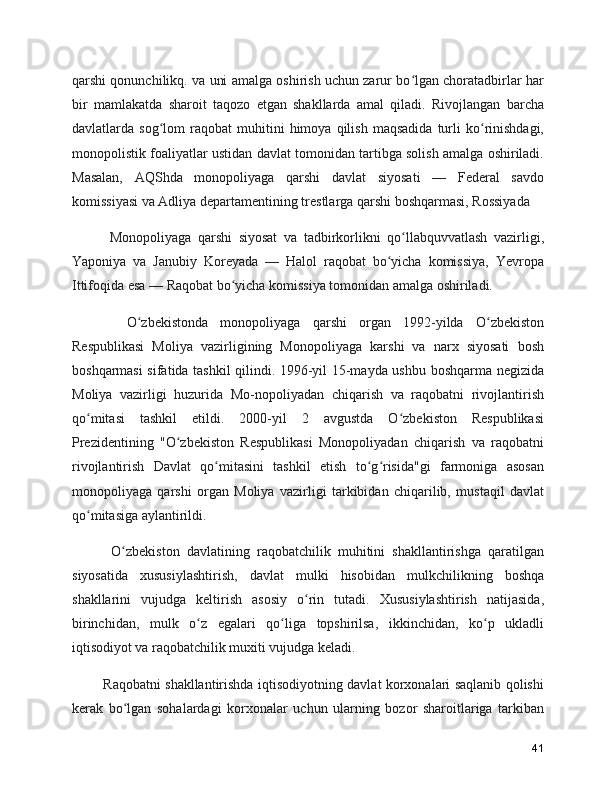 qarshi qonunchilikq. va uni amalga oshirish uchun zarur bo lgan choratadbirlar harʻ
bir   mamlakatda   sharoit   taqozo   etgan   shakllarda   amal   qiladi.   Rivojlangan   barcha
davlatlarda  sog lom   raqobat   muhitini   himoya   qilish   maqsadida   turli   ko rinishdagi,	
ʻ ʻ
monopolistik foaliyatlar ustidan davlat tomonidan tartibga solish amalga oshiriladi.
Masalan,   AQShda   monopoliyaga   qarshi   davlat   siyosati   —   Federal   savdo
komissiyasi va Adliya departamentining trestlarga qarshi boshqarmasi, Rossiyada    
      Monopoliyaga   qarshi   siyosat   va   tadbirkorlikni   qo llabquvvatlash   vazirligi,	
ʻ
Yaponiya   va   Janubiy   Koreyada   —   Halol   raqobat   bo yicha   komissiya,   Yevropa	
ʻ
Ittifoqida esa — Raqobat bo yicha komissiya tomonidan amalga oshiriladi.	
ʻ
      O zbekistonda   monopoliyaga   qarshi   organ   1992-yilda   O zbekiston	
ʻ ʻ
Respublikasi   Moliya   vazirligining   Monopoliyaga   karshi   va   narx   siyosati   bosh
boshqarmasi sifatida tashkil qilindi. 1996-yil 15-mayda ushbu boshqarma negizida
Moliya   vazirligi   huzurida   Mo-nopoliyadan   chiqarish   va   raqobatni   rivojlantirish
qo mitasi   tashkil   etildi.   2000-yil   2   avgustda   O zbekiston   Respublikasi	
ʻ ʻ
Prezidentining   "O zbekiston   Respublikasi   Monopoliyadan   chiqarish   va   raqobatni	
ʻ
rivojlantirish   Davlat   qo mitasini   tashkil   etish   to g risida"gi   farmoniga   asosan	
ʻ ʻ ʻ
monopoliyaga   qarshi   organ   Moliya   vazirligi   tarkibidan   chiqarilib,   mustaqil   davlat
qo mitasiga aylantirildi.	
ʻ
      O zbekiston   davlatining   raqobatchilik   muhitini   shakllantirishga   qaratilgan	
ʻ
siyosatida   xususiylashtirish,   davlat   mulki   hisobidan   mulkchilikning   boshqa
shakllarini   vujudga   keltirish   asosiy   o rin   tutadi.   Xususiylashtirish   natijasida,	
ʻ
birinchidan,   mulk   o z   egalari   qo liga   topshirilsa,   ikkinchidan,   ko p   ukladli	
ʻ ʻ ʻ
iqtisodiyot va raqobatchilik muxiti vujudga keladi.
     Raqobatni shakllantirishda iqtisodiyotning davlat korxonalari saqlanib qolishi
kerak   bo lgan   sohalardagi   korxonalar   uchun   ularning   bozor   sharoitlariga   tarkiban	
ʻ
41 