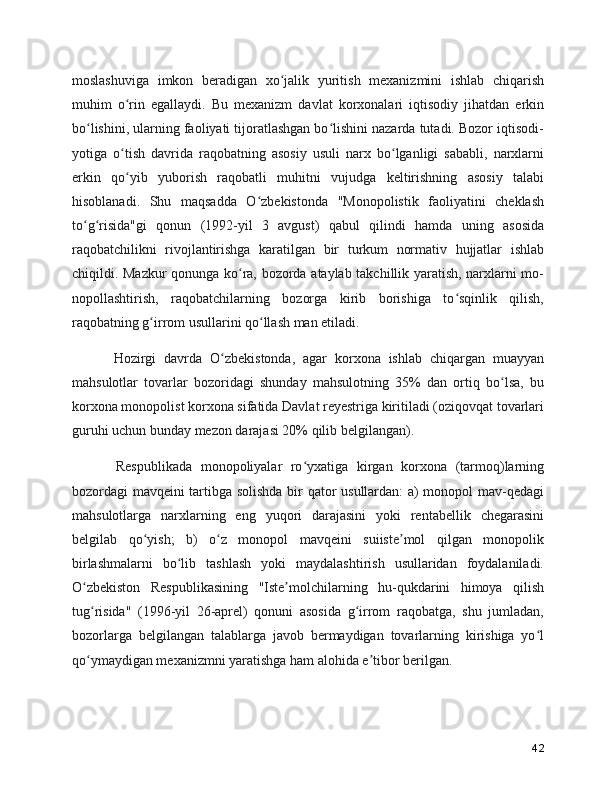 moslashuviga   imkon   beradigan   xo jalik   yuritish   mexanizmini   ishlab   chiqarishʻ
muhim   o rin   egallaydi.   Bu   mexanizm   davlat   korxonalari   iqtisodiy   jihatdan   erkin	
ʻ
bo lishini, ularning faoliyati tijoratlashgan bo lishini nazarda tutadi. Bozor iqtisodi-	
ʻ ʻ
yotiga   o tish   davrida   raqobatning   asosiy   usuli   narx   bo lganligi   sababli,   narxlarni	
ʻ ʻ
erkin   qo yib   yuborish   raqobatli   muhitni   vujudga   keltirishning   asosiy   talabi
ʻ
hisoblanadi.   Shu   maqsadda   O zbekistonda   "Monopolistik   faoliyatini   cheklash	
ʻ
to g risida"gi   qonun   (1992-yil   3   avgust)   qabul   qilindi   hamda   uning   asosida	
ʻ ʻ
raqobatchilikni   rivojlantirishga   karatilgan   bir   turkum   normativ   hujjatlar   ishlab
chiqildi. Mazkur qonunga ko ra, bozorda ataylab takchillik yaratish, narxlarni mo-	
ʻ
nopollashtirish,   raqobatchilarning   bozorga   kirib   borishiga   to sqinlik   qilish,	
ʻ
raqobatning g irrom usullarini qo llash man etiladi.	
ʻ ʻ
      Hozirgi   davrda   O zbekistonda,   agar   korxona   ishlab   chiqargan   muayyan	
ʻ
mahsulotlar   tovarlar   bozoridagi   shunday   mahsulotning   35%   dan   ortiq   bo lsa,   bu	
ʻ
korxona monopolist korxona sifatida Davlat reyestriga kiritiladi (oziqovqat tovarlari
guruhi uchun bunday mezon darajasi 20% qilib belgilangan).
      Respublikada   monopoliyalar   ro yxatiga   kirgan   korxona   (tarmoq)larning	
ʻ
bozordagi mavqeini tartibga solishda bir qator usullardan: a) monopol mav-qedagi
mahsulotlarga   narxlarning   eng   yuqori   darajasini   yoki   rentabellik   chegarasini
belgilab   qo yish;   b)   o z   monopol   mavqeini   suiiste mol   qilgan   monopolik	
ʻ ʻ ʼ
birlashmalarni   bo lib   tashlash   yoki   maydalashtirish   usullaridan   foydalaniladi.	
ʻ
O zbekiston   Respublikasining   "Iste molchilarning   hu-qukdarini   himoya   qilish	
ʻ ʼ
tug risida"   (1996-yil   26-aprel)   qonuni   asosida   g irrom   raqobatga,   shu   jumladan,
ʻ ʻ
bozorlarga   belgilangan   talablarga   javob   bermaydigan   tovarlarning   kirishiga   yo l	
ʻ
qo ymaydigan mexanizmni yaratishga ham alohida e tibor berilgan.	
ʻ ʼ
42 
