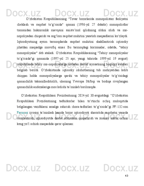       O zbekiston   Respublikasining   "Tovar   bozorlarida   monopolistax   faoliyatniʻ
cheklash   va   raqobat   to g risida"   qonuni   (1996-yil   27   dekabr)   monopolistlar	
ʻ ʻ
tomonidan   hukmronlik   mavqeini   suiiste mol   qilishning   oldini   olish   va   mo-	
ʼ
nopoliyadan chiqarish va sog lom raqobat muhitini yaratish maqsadlarini ko zlaydi.	
ʻ ʻ
Iqtisodiyotning   ayrim   tarmoqdarida   raqobat   muhitini   shakllantirish   iqtisodiy
jihatdan   maqsadga   muvofiq   emas.   Bu   tarmoqdagi   korxonalar,   odatda,   "tabiiy
monopoliyalar"   deb   ataladi.   O zbekiston   Respublikasining   "Tabiiy   monopoliyalar	
ʻ
to g risida"gi   qonunida   (1997-yil   25   apr;   yangi   tahrirda   1999-yil   19   avgust)	
ʻ ʻ
respublikada tabiiy mo-nopoliyalarga nisbatan davlat siyosatining huquqiy asoslari
belgilab   berildi.   O zbekistonda   iqtisodiy   islohotlarning   tub   mohiyatidan   kelib	
ʻ
chiqqan   holda   monopoliyalarga   qarshi   va   tabiiy   monopoliyalar   to g risidagi	
ʻ ʻ
qonunchilik   takomillashtirilib,   ularning   Yevropa   Ittifoqi   va   boshqa   rivojlangan
qonunchilik andozalariga mos kelishi ta minlab borilmoqda. 	
ʼ
O‘zbekiston   Respublikasi   Prezidentining   2024-yil   30-avgustdagi   “O‘zbekiston
Respublikasi   Prezidentining   tadbirkorlar   bilan   to‘rtinchi   ochiq   muloqotida
belgilangan   vazifalarni   amalga   oshirish   chora-tadbirlari   to‘g‘risida”gi   PF-132-son
Farmoni   ijrosini   ta’minlash   hamda   bozor   iqtisodiyoti   sharoitida   raqobatni   yanada
rivojlantirish,   iqtisodiyotda   davlat   ishtirokini   qisqartirish   va   xususiy   sektor   uchun
keng yo‘l ochish maqsadida qaror qilaman:
43 