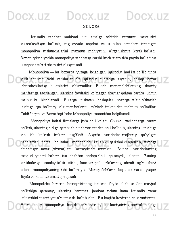 XULOSA
      Iqtisodiy     raqobat     mohiyati,     uni     amalga     oshirish     zarturrati     mavzusini
xulosalaydigan   bo’lsak,   eng   avvalo   raqobat   va   u   bilan   hamohan   turadigan
monopoliya     tushunchalarini     mazmun     mohiyatini     o’rganishmiz     kerak   bo’ladi.
Bozor iqtisodiyotida monopoliya raqobatga qarshi kuch sharoitida paydo bo’ladi va
u raqobat ta’siri sharoitini o’zgartiradi. 
   Monopoliya — bu  bozorda  yuzaga  keladigan  iqtisodiy  hod isa bo’lib, unda
yirik   sotuvchi   yoki   xaridorlar   o’z   iqtisodiy   qudratiga   suyanib,   boshqa   bozor
ishtirokchilariga   hukmlarini   o’tkazadilar.   Bunda   monopolchilarning   shaxsiy
manfaatiga asoslangan, ularning foydasini ko’zlagan shartlar qolgan barcha   uchun
majbur   iy     hisoblanadi.     Bularga     nisbatan     boshqalar     bozorga   ta’sir   o’tkazish
kuchiga   ega   bo’lmay,   o’z   manfaatlarini   ko’zlash   imkonidan   mahrum   bo’ladilar.
Taklif hajmi va Bozordagi baho Monopoliya tomonidan belgilanadi.
      Monopoliya   holati   firmalarga   juda   qo’l   keladi.   Chunki     xaridorlarga   qaram
bo’lish, ularning didiga qarab ish tutish zaruratidan holi bo’linib, ularning   talabiga
zid     ish     ko’rish     imkoni     tug’iladi.     Agarda     xaridorlar   majburiy     qo’yilgan
baholardan   norozi   bo’lsalar,   monopolchi   ishlab chiqarishni qisqartirib, savdoga
chiqadigan   tovar   (xizmat)larni   kamaytirishi   mumkin.     Bunda     xaridorlarning
mavjud   yuqori   bahoni   tan   olishdan   boshqa iloji     qolmaydi,     albatta.     Buning
xaridorlarga     qanday ta’sir   etishi,   kam xarajatli   oilalarning   ahvoli   og’irlashuvi
bilan     monopoliyaning   ishi   bo’lmaydi.   Monopolchilarni   faqat   bir   narsa:   yuqori
foyda va katta daromad qiziqtiradi.
     Monopolcha   bozorni   boshqarishning   turlicha   foyda   olish   usullari mavjud
bo’lishiga   qaramay,   ularning   hammasi   jamiyat   uchun   katta   iqtisodiy   zarar
keltirishini  insoni  yat o’z tarixida ko’rib o’tdi. Bu haqida keyinroq so’z yuritamiz.
Hozir     tabiiy     monopoliya     haqida     so’z    yuritaylik.     Jamiyatning   normal   talabiga
44 