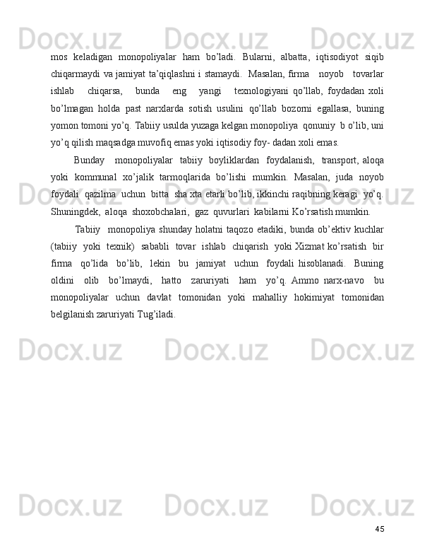 mos   keladigan   monopoliyalar   ham   bo’ladi.   Bularni,   albatta,   iqtisodiyot   siqib
chiqarmaydi va jamiyat ta’qiqlashni i stamaydi.   Masalan, firma     noyob     tovarlar
ishlab       chiqarsa,       bunda       eng       yangi       texnologiyani   qo’llab,   foydadan   xoli
bo’lmagan   holda   past   narxlarda   sotish   usulini   qo’llab   bozorni   egallasa,   buning
yomon tomoni yo’q. Tabiiy usulda yuzaga kelgan monopoliya  qonuniy  b o’lib, uni
yo’q qilish maqsadga muvofiq emas yoki iqtisodiy foy- dadan xoli emas.    
     Bunday      monopoliyalar     tabiiy    boyliklardan     foydalanish,     transport,  aloqa
yoki   kommunal   xo’jalik   tarmoqlarida   bo’lishi   mumkin.   Masalan,   juda   noyob
foydali  qazilma  uchun  bitta  sha xta etarli bo’lib, ikkinchi raqibning keragi  yo’q.
Shuningdek,  aloqa  shoxobchalari,  gaz  quvurlari  kabilarni Ko’rsatish mumkin.   
      Tabiiy     monopoliya   shunday   holatni   taqozo   etadiki,   bunda   ob’ektiv   kuchlar
(tabiiy   yoki   texnik)   sababli   tovar   ishlab   chiqarish   yoki Xizmat ko’rsatish   bir
firma     qo’lida     bo’lib,     lekin     bu     jamiyat     uchun     foydali   hisoblanadi.     Buning
oldini     olib     bo’lmaydi,     hatto     zaruriyati     ham     yo’q.   Ammo   narx-navo     bu
monopoliyalar   uchun   davlat   tomonidan   yoki   mahalliy   hokimiyat   tomonidan
belgilanish zaruriyati Tug’iladi. 
45 