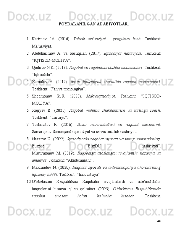 FOYDALANILGAN ADABIYOTLAR.
1. Karimov   I.A.   (2016).   Yuksak   ma'naviyat   –   yengilmas   kuch .   Toshkent:
Ma’naviyat.
2. Abdukarimov   A.   va   boshqalar.   (2017).   Iqtisodiyot   nazariyasi .   Toshkent:
“IQTISOD-MOLIYA”.
3. Qodirov N.K. (2018).  Raqobat va raqobatbardoshlik muammolari . Toshkent:
“Iqtisodchi”.
4. Xamidov   A.   (2019).   Bozor   iqtisodiyoti   sharoitida   raqobat   muammolari .
Toshkent: “Fan va texnologiya”.
5. Shodmonov   Sh.R.   (2020).   Makroiqtisodiyot .   Toshkent:   “IQTISOD-
MOLIYA”.
6. Xojiyev   B.   (2021).   Raqobat   muhitini   shakllantirish   va   tartibga   solish .
Toshkent: “Ilm ziyo”.
7. Toshmatov   R.   (2016).   Bozor   munosabatlari   va   raqobat   mexanizmi .
Samarqand: Samarqand iqtisodiyot va servis instituti nashriyoti.
8. Nazarov   U.   (2022).   Iqtisodiyotda   raqobat   siyosati   va   uning   samaradorligi .
Buxoro:   “BuxDU   nashriyoti”.
Musurmonov   M.   (2019).   Raqobatga   asoslangan   rivojlanish:   nazariya   va
amaliyot . Toshkent: “Akademnashr”.
9. Maxmudov   N.   (2020).   Raqobat   siyosati   va   anti-monopoliya   choralarining
iqtisodiy tahlili . Toshkent: “Innovatsiya”.
10. O‘zbekiston   Respublikasi   Raqobatni   rivojlantirish   va   iste’molchilar
huquqlarini   himoya   qilish   qo‘mitasi   (2023).   O‘zbekiston   Respublikasida
raqobat   siyosati   holati   bo‘yicha   hisobot .   Toshkent.
46 