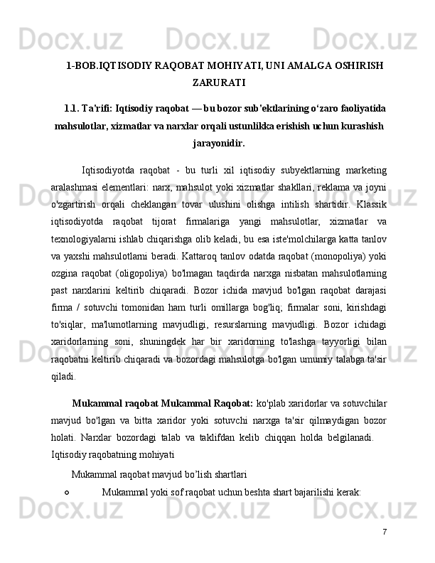 1-BOB.IQTISODIY RAQOBAT MOHIYATI, UNI AMALGA OSHIRISH
ZARURATI
1.1. Ta'rifi: Iqtisodiy raqobat — bu bozor sub'ektlarining o‘zaro faoliyatida
mahsulotlar, xizmatlar va narxlar orqali ustunlikka erishish uchun kurashish
jarayonidir.
      Iqtisodiyotda   raqobat   -   bu   turli   xil   iqtisodiy   subyektlarning   marketing
aralashmasi  elementlari: narx, mahsulot  yoki xizmatlar  shakllari, reklama va joyni
o'zgartirish   orqali   cheklangan   tovar   ulushini   olishga   intilish   shartidir.   Klassik
iqtisodiyotda   raqobat   tijorat   firmalariga   yangi   mahsulotlar,   xizmatlar   va
texnologiyalarni ishlab chiqarishga olib keladi, bu esa iste'molchilarga katta tanlov
va yaxshi  mahsulotlarni beradi. Kattaroq tanlov odatda raqobat (monopoliya) yoki
ozgina   raqobat   (oligopoliya)   bo'lmagan   taqdirda   narxga   nisbatan   mahsulotlarning
past   narxlarini   keltirib   chiqaradi.   Bozor   ichida   mavjud   bo'lgan   raqobat   darajasi
firma   /   sotuvchi   tomonidan   ham   turli   omillarga   bog'liq;   firmalar   soni,   kirishdagi
to'siqlar,   ma'lumotlarning   mavjudligi,   resurslarning   mavjudligi.   Bozor   ichidagi
xaridorlarning   soni,   shuningdek   har   bir   xaridorning   to'lashga   tayyorligi   bilan
raqobatni keltirib chiqaradi va bozordagi mahsulotga bo'lgan umumiy talabga ta'sir
qiladi.
   Mukammal raqobat Mukammal Raqobat:  ko'plab xaridorlar va sotuvchilar
mavjud   bo'lgan   va   bitta   xaridor   yoki   sotuvchi   narxga   ta'sir   qilmaydigan   bozor
holati.   Narxlar   bozordagi   talab   va   taklifdan   kelib   chiqqan   holda   belgilanadi.??????
Iqtisodiy raqobatning mohiyati 
   Mukammal raqobat mavjud bo’lish shartlari 
○ Mukammal yoki sof raqobat uchun beshta shart bajarilishi kerak: 
7 