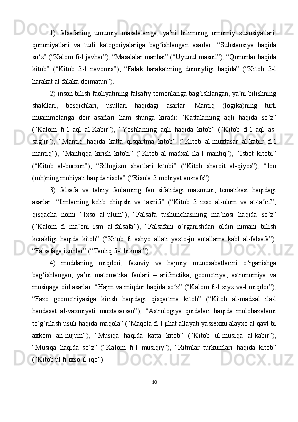 1)   falsafaning   umumiy   masalalariga,   ya ni   bilimning   umumiy   xususiyatlari,ʼ
qonuniyatlari   va   turli   kategoriyalariga   bag ishlangan   asarlar:   “Substansiya   haqida	
ʻ
so z” (“Kalom fi-l javhar”), “Masalalar manbai” (“Uyunul masoil”), “Qonunlar haqida	
ʻ
kitob”   (“Kitob   fi-l   navomis”),   “Falak   harakatining   doimiyligi   haqida”   (“Kitob   fi-l
harakat al-falaka doimatun”).
2) inson bilish faoliyatining falsafiy tomonlariga bag ishlangan, ya ni bilishning	
ʻ ʼ
shakllari,   bosqichlari,   usullari   haqidagi   asarlar.   Mantiq   (logika)ning   turli
muammolariga   doir   asarlari   ham   shunga   kiradi:   “Kattalarning   aqli   haqida   so z”	
ʻ
(“Kalom   fi-l   aql   al-Kabir”),   “Yoshlarning   aqli   haqida   kitob”   (“Kitob   fi-l   aql   as-
sag ir”),   “Mantiq   haqida   katta   qisqartma   kitob”   (“Kitob   al-muxtasar   al-kabir   fi-l	
ʻ
mantiq”),   “Mantiqqa   kirish   kitobi”   (“Kitob   al-madxal   ila-l   mantiq”),   “Isbot   kitobi”
(“Kitob   al-burxon”),   “Sillogizm   shartlari   kitobi”   (“Kitob   sharoit   al-qiyos”),   “Jon
(ruh)ning mohiyati haqida risola” (“Risola fi mohiyat an-nafs”).
3)   falsafa   va   tabiiy   fanlarning   fan   sifatidagi   mazmuni,   tematikasi   haqidagi
asarlar:   “Ilmlarning   kelib   chiqishi   va   tasnifi”   (“Kitob   fi   ixso   al-ulum   va   at-ta rif”,	
ʼ
qisqacha   nomi   “Ixso   al-ulum”),   “Falsafa   tushunchasining   ma nosi   haqida   so z”	
ʼ ʻ
(“Kalom   fi   ma oni   ism   al-falsafa”),   “Falsafani   o rganishdan   oldin   nimani   bilish	
ʼ ʻ
kerakligi   haqida   kitob”   (“Kitob   fi   ashyo   allati   yaxto-ju   antallama   kabl   al-falsafa”).
“Falsafaga izohlar” (“Taoliq fi-l hikmat”).
4)   moddaning   miqdori,   fazoviy   va   hajmiy   munosabatlarini   o rganishga	
ʻ
bag ishlangan,   ya ni   matematika   fanlari   –   arifmetika,   geometriya,   astronomiya   va	
ʻ ʼ
musiqaga oid asarlar: “Hajm va miqdor haqida so z” (“Kalom fi-l xiyz va-l miqdor”),	
ʻ
“Fazo   geometriyasiga   kirish   haqidagi   qisqartma   kitob”   (“Kitob   al-madxal   ila-l
handasat   al-vaxmiyati   muxtasarsan”),   “Astrologiya   qoidalari   haqida   mulohazalarni
to g rilash usuli haqida maqola” (“Maqola fi-l jihat allayati yassexxu alayxo al qavl bi	
ʻ ʻ
axkom   an-nujum”),   “Musiqa   haqida   katta   kitob”   (“Kitob   ul-musiqa   al-kabir”),
“Musiqa   haqida   so z”   (“Kalom   fi-l   musiqiy”),   “Ritmlar   turkumlari   haqida   kitob”	
ʻ
(“Kitob ul fi ixso-il-iqo”).
10 