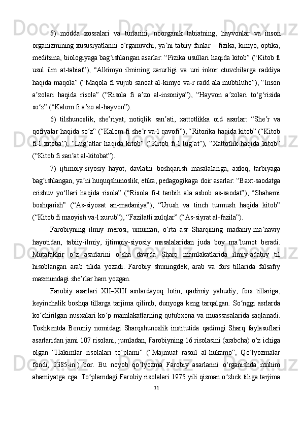 5)   modda   xossalari   va   turlarini,   noorganik   tabiatning,   hayvonlar   va   inson
organizmining xususiyatlarini o rganuvchi, ya ni tabiiy fanlar – fizika, kimyo, optika,ʻ ʼ
meditsina, biologiyaga bag ishlangan asarlar: “Fizika usullari haqida kitob” (“Kitob fi	
ʻ
usul   ilm   at-tabiat”),   “Alkimyo   ilmining   zarurligi   va   uni   inkor   etuvchilarga   raddiya
haqida maqola” (“Maqola fi vujub sanoat  al-kimyo va-r radd ala mubtiluho”), “Inson
a zolari   haqida   risola”   (“Risola   fi   a zo   al-insoniya”),   “Hayvon   a zolari   to g risida	
ʼ ʼ ʼ ʻ ʻ
so z” (“Kalom fi a zo al-hayvon”).
ʻ ʼ
6)   tilshunoslik,   she riyat,   notiqlik   san ati,   xattotlikka   oid   asarlar:   “She r   va	
ʼ ʼ ʼ
qofiyalar haqida so z” (“Kalom fi she r va-l qavofi”), “Ritorika haqida kitob” (“Kitob	
ʻ ʼ
fi-l   xitoba”),   “Lug atlar   haqida   kitob”   (“Kitob   fi-l   lug at”),   “Xattotlik   haqida   kitob”
ʻ ʻ
(“Kitob fi san at al-kitobat”).	
ʼ
7)   ijtimoiy-siyosiy   hayot,   davlatni   boshqarish   masalalariga,   axloq,   tarbiyaga
bag ishlangan, ya ni huquqshunoslik, etika, pedagogikaga doir asarlar: “Baxt-saodatga	
ʻ ʼ
erishuv   yo llari   haqida   risola”   (“Risola   fi-t   tanbih   ala   asbob   as-saodat”),   “Shaharni	
ʻ
boshqarish”   (“As-siyosat   an-madaniya”),   “Urush   va   tinch   turmush   haqida   kitob”
(“Kitob fi maoyish va-l xurub”), “Fazilatli xulqlar” (“As-siyrat al-fazila”).
Farobiyning   ilmiy   merosi,   umuman,   o rta   asr   Sharqining   madaniy-ma naviy	
ʻ ʼ
hayotidan,   tabiiy-ilmiy,   ijtimoiy-siyosiy   masalalaridan   juda   boy   ma lumot   beradi.	
ʼ
Mutafakkir   o z   asarlarini   o sha   davrda   Sharq   mamlakatlarida   ilmiy-adabiy   til	
ʻ ʻ
hisoblangan   arab   tilida   yozadi.   Farobiy   shuningdek,   arab   va   fors   tillarida   falsafiy
mazmundagi she rlar ham yozgan.	
ʼ
Farobiy   asarlari   XII–XIII   asrlardayoq   lotin,   qadimiy   yahudiy,   fors   tillariga,
keyinchalik  boshqa   tillarga  tarjima  qilinib,  dunyoga  keng  tarqalgan.  So nggi  asrlarda	
ʻ
ko chirilgan  nusxalari  ko p  mamlakatlarning  qutubxona  va  muassasalarida   saqlanadi.	
ʻ ʻ
Toshkentda   Beruniy   nomidagi   Sharqshunoslik   institutida   qadimgi   Sharq   faylasuflari
asarlaridan jami 107 risolani, jumladan, Farobiyning 16 risolasini (arabcha) o z ichiga	
ʻ
olgan   “Hakimlar   risolalari   to plami”   (“Majmuat   rasoil   al-hukamo”,   Qo lyozmalar	
ʻ ʻ
fondi,   2385-in.)   bor.   Bu   noyob   qo lyozma   Farobiy   asarlarini   o rganishda   muhim	
ʻ ʻ
ahamiyatga ega. To plamdagi Farobiy risolalari 1975 yili qisman o zbek tiliga tarjima	
ʻ ʻ
11 