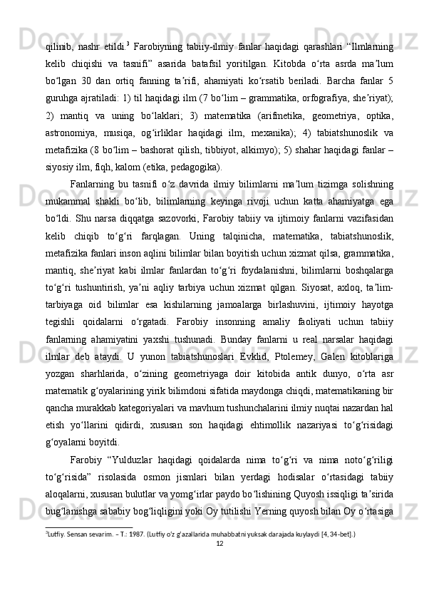 qilinib,   nashr   etildi. 3
  Farobiyning   tabiiy-ilmiy   fanlar   haqidagi   qarashlari   “Ilmlarning
kelib   chiqishi   va   tasnifi”   asarida   batafsil   yoritilgan.   Kitobda   o rta   asrda   ma lumʻ ʼ
bo lgan   30   dan   ortiq   fanning   ta rifi,   ahamiyati   ko rsatib   beriladi.   Barcha   fanlar   5	
ʻ ʼ ʻ
guruhga ajratiladi: 1) til haqidagi ilm (7 bo lim – grammatika, orfografiya, she riyat);	
ʻ ʼ
2)   mantiq   va   uning   bo laklari;   3)   matematika   (arifmetika,   geometriya,   optika,	
ʻ
astronomiya,   musiqa,   og irliklar   haqidagi   ilm,   mexanika);   4)   tabiatshunoslik   va
ʻ
metafizika (8 bo lim – bashorat qilish, tibbiyot, alkimyo); 5) shahar haqidagi fanlar –	
ʻ
siyosiy ilm, fiqh, kalom (etika, pedagogika).
Fanlarning   bu   tasnifi   o z   davrida   ilmiy   bilimlarni   ma lum   tizimga   solishning	
ʻ ʼ
mukammal   shakli   bo lib,   bilimlarning   keyinga   rivoji   uchun   katta   ahamiyatga   ega	
ʻ
bo ldi.   Shu   narsa   diqqatga   sazovorki,   Farobiy   tabiiy   va   ijtimoiy   fanlarni   vazifasidan	
ʻ
kelib   chiqib   to g ri   farqlagan.   Uning   talqinicha,   matematika,   tabiatshunoslik,	
ʻ ʻ
metafizika fanlari inson aqlini bilimlar bilan boyitish uchun xizmat qilsa, grammatika,
mantiq,   she riyat   kabi   ilmlar   fanlardan   to g ri   foydalanishni,   bilimlarni   boshqalarga	
ʼ ʻ ʻ
to g ri   tushuntirish,   ya ni   aqliy   tarbiya   uchun   xizmat   qilgan.   Siyosat,   axloq,   ta lim-	
ʻ ʻ ʼ ʼ
tarbiyaga   oid   bilimlar   esa   kishilarning   jamoalarga   birlashuvini,   ijtimoiy   hayotga
tegishli   qoidalarni   o rgatadi.   Farobiy   insonning   amaliy   faoliyati   uchun   tabiiy	
ʻ
fanlarning   ahamiyatini   yaxshi   tushunadi.   Bunday   fanlarni   u   real   narsalar   haqidagi
ilmlar   deb   ataydi.   U   yunon   tabiatshunoslari   Evklid,   Ptolemey,   Galen   kitoblariga
yozgan   sharhlarida,   o zining   geometriyaga   doir   kitobida   antik   dunyo,   o rta   asr
ʻ ʻ
matematik g oyalarining yirik bilimdoni sifatida maydonga chiqdi, matematikaning bir	
ʻ
qancha murakkab kategoriyalari va mavhum tushunchalarini ilmiy nuqtai nazardan hal
etish   yo llarini   qidirdi,   xususan   son   haqidagi   ehtimollik   nazariyasi   to g risidagi	
ʻ ʻ ʻ
g oyalarni boyitdi.	
ʻ
Farobiy   “Yulduzlar   haqidagi   qoidalarda   nima   to g ri   va   nima   noto g riligi	
ʻ ʻ ʻ ʻ
to g risida”   risolasida   osmon   jismlari   bilan   yerdagi   hodisalar   o rtasidagi   tabiiy	
ʻ ʻ ʻ
aloqalarni, xususan bulutlar va yomg irlar paydo bo lishining Quyosh issiqligi ta sirida	
ʻ ʻ ʼ
bug lanishga sababiy bog liqligini yoki Oy tutilishi Yerning quyosh bilan Oy o rtasiga	
ʻ ʻ ʻ
3
Lutfiy. Sensan sevarim. – T.: 1987. (Lutfiy o‘z g‘azallarida muhabbatni yuksak darajada kuylaydi [4, 34-bet].) 
12 