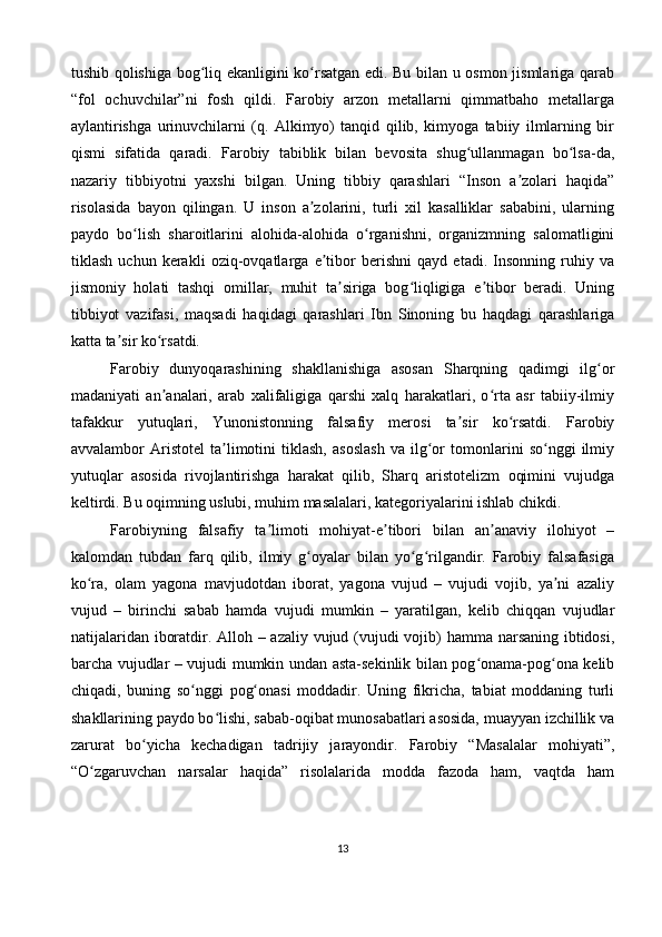 tushib qolishiga bog liq ekanligini ko rsatgan edi. Bu bilan u osmon jismlariga qarabʻ ʻ
“fol   ochuvchilar”ni   fosh   qildi.   Farobiy   arzon   metallarni   qimmatbaho   metallarga
aylantirishga   urinuvchilarni   (q.   Alkimyo)   tanqid   qilib,   kimyoga   tabiiy   ilmlarning   bir
qismi   sifatida   qaradi.   Farobiy   tabiblik   bilan   bevosita   shug ullanmagan   bo lsa-da,	
ʻ ʻ
nazariy   tibbiyotni   yaxshi   bilgan.   Uning   tibbiy   qarashlari   “Inson   a zolari   haqida”	
ʼ
risolasida   bayon   qilingan.   U   inson   a zolarini,   turli   xil   kasalliklar   sababini,   ularning	
ʼ
paydo   bo lish   sharoitlarini   alohida-alohida   o rganishni,   organizmning   salomatligini	
ʻ ʻ
tiklash   uchun   kerakli   oziq-ovqatlarga   e tibor   berishni   qayd   etadi.   Insonning   ruhiy   va	
ʼ
jismoniy   holati   tashqi   omillar,   muhit   ta siriga   bog liqligiga   e tibor   beradi.   Uning	
ʼ ʻ ʼ
tibbiyot   vazifasi,   maqsadi   haqidagi   qarashlari   Ibn   Sinoning   bu   haqdagi   qarashlariga
katta ta sir ko rsatdi.	
ʼ ʻ
Farobiy   dunyoqarashining   shakllanishiga   asosan   Sharqning   qadimgi   ilg or	
ʻ
madaniyati   an analari,   arab   xalifaligiga   qarshi   xalq   harakatlari,   o rta   asr   tabiiy-ilmiy	
ʼ ʻ
tafakkur   yutuqlari,   Yunonistonning   falsafiy   merosi   ta sir   ko rsatdi.   Farobiy	
ʼ ʻ
avvalambor   Aristotel   ta limotini   tiklash,   asoslash   va   ilg or   tomonlarini   so nggi   ilmiy	
ʼ ʻ ʻ
yutuqlar   asosida   rivojlantirishga   harakat   qilib,   Sharq   aristotelizm   oqimini   vujudga
keltirdi. Bu oqimning uslubi, muhim masalalari, kategoriyalarini ishlab chikdi.
Farobiyning   falsafiy   ta limoti   mohiyat-e tibori   bilan   an anaviy   ilohiyot   –	
ʼ ʼ ʼ
kalomdan   tubdan   farq   qilib,   ilmiy   g oyalar   bilan   yo g rilgandir.   Farobiy   falsafasiga	
ʻ ʻ ʻ
ko ra,   olam   yagona   mavjudotdan   iborat,   yagona   vujud   –   vujudi   vojib,   ya ni   azaliy	
ʻ ʼ
vujud   –   birinchi   sabab   hamda   vujudi   mumkin   –   yaratilgan,   kelib   chiqqan   vujudlar
natijalaridan iboratdir. Alloh – azaliy vujud (vujudi  vojib) hamma narsaning ibtidosi,
barcha vujudlar – vujudi mumkin undan asta-sekinlik bilan pog onama-pog ona kelib	
ʻ ʻ
chiqadi,   buning   so nggi   pog onasi   moddadir.   Uning   fikricha,   tabiat   moddaning   turli	
ʻ ʻ
shakllarining paydo bo lishi, sabab-oqibat munosabatlari asosida, muayyan izchillik va	
ʻ
zarurat   bo yicha   kechadigan   tadrijiy   jarayondir.   Farobiy   “Masalalar   mohiyati”,	
ʻ
“O zgaruvchan   narsalar   haqida”   risolalarida   modda   fazoda   ham,   vaqtda   ham	
ʻ
13 
