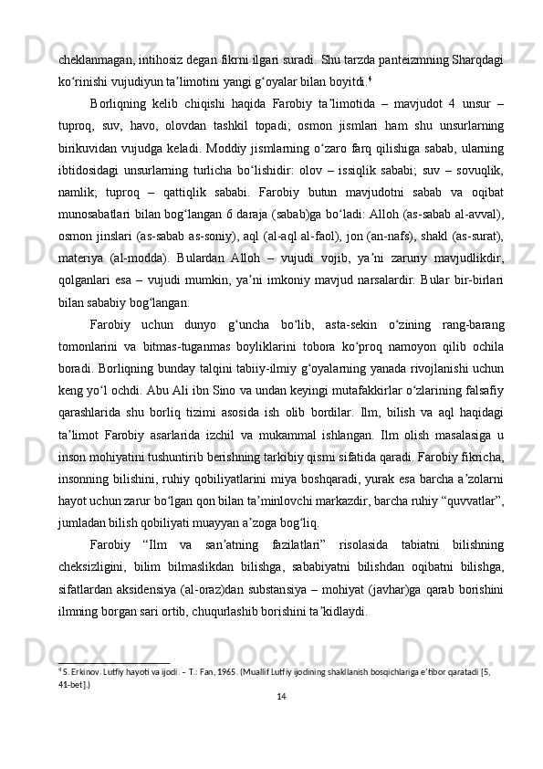 cheklanmagan, intihosiz degan fikrni ilgari suradi. Shu tarzda panteizmning Sharqdagi
ko rinishi vujudiyun ta limotini yangi g oyalar bilan boyitdi.ʻ ʼ ʻ 4
 
Borliqning   kelib   chiqishi   haqida   Farobiy   ta limotida   –   mavjudot   4   unsur   –	
ʼ
tuproq,   suv,   havo,   olovdan   tashkil   topadi;   osmon   jismlari   ham   shu   unsurlarning
birikuvidan  vujudga  keladi.   Moddiy  jismlarning  o zaro  farq  qilishiga   sabab,   ularning
ʻ
ibtidosidagi   unsurlarning   turlicha   bo lishidir:   olov   –   issiqlik   sababi;   suv   –   sovuqlik,	
ʻ
namlik;   tuproq   –   qattiqlik   sababi.   Farobiy   butun   mavjudotni   sabab   va   oqibat
munosabatlari bilan bog langan 6 daraja (sabab)ga bo ladi: Alloh (as-sabab al-avval),	
ʻ ʻ
osmon jinslari (as-sabab as-soniy), aql  (al-aql al-faol), jon (an-nafs), shakl  (as-surat),
materiya   (al-modda).   Bulardan   Alloh   –   vujudi   vojib,   ya ni   zaruriy   mavjudlikdir,	
ʼ
qolganlari   esa   –   vujudi   mumkin,   ya ni   imkoniy   mavjud   narsalardir.   Bular   bir-birlari	
ʼ
bilan sababiy bog langan.	
ʻ
Farobiy   uchun   dunyo   g uncha   bo lib,   asta-sekin   o zining   rang-barang	
ʻ ʻ ʻ
tomonlarini   va   bitmas-tuganmas   boyliklarini   tobora   ko proq   namoyon   qilib   ochila	
ʻ
boradi. Borliqning bunday talqini tabiiy-ilmiy g oyalarning yanada rivojlanishi uchun	
ʻ
keng yo l ochdi. Abu Ali ibn Sino va undan keyingi mutafakkirlar o zlarining falsafiy	
ʻ ʻ
qarashlarida   shu   borliq   tizimi   asosida   ish   olib   bordilar.   Ilm,   bilish   va   aql   haqidagi
ta limot   Farobiy   asarlarida   izchil   va   mukammal   ishlangan.   Ilm   olish   masalasiga   u	
ʼ
inson mohiyatini tushuntirib berishning tarkibiy qismi sifatida qaradi. Farobiy fikricha,
insonning   bilishini,   ruhiy  qobiliyatlarini   miya   boshqaradi,  yurak   esa   barcha   a zolarni	
ʼ
hayot uchun zarur bo lgan qon bilan ta minlovchi markazdir, barcha ruhiy “quvvatlar”,	
ʻ ʼ
jumladan bilish qobiliyati muayyan a zoga bog liq.	
ʼ ʻ
Farobiy   “Ilm   va   san atning   fazilatlari”   risolasida   tabiatni   bilishning	
ʼ
cheksizligini,   bilim   bilmaslikdan   bilishga,   sababiyatni   bilishdan   oqibatni   bilishga,
sifatlardan  aksidensiya   (al-oraz)dan  substansiya   –  mohiyat   (javhar)ga  qarab   borishini
ilmning borgan sari ortib, chuqurlashib borishini ta kidlaydi.	
ʼ
4
 S. Erkinov. Lutfiy hayoti va ijodi. – T.: Fan, 1965. (Muallif Lutfiy ijodining shakllanish bosqichlariga e’tibor qaratadi [5, 
41-bet].)
14 
