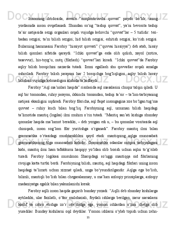 Insonning   ibtidosida,   avvalo   “oziqlantiruvchi   quvvat”   paydo   bo lib,   uningʻ
yordamida   inson   ovqatlanadi.   Shundan   so ng   “tashqi   quvvat”,   ya ni   bevosita   tashqi	
ʻ ʼ
ta sir   natijasida   sezgi   organlari   orqali   vujudga   keluvchi   “quvvat”lar   –   5  turlidir:   teri-	
ʼ
badan   sezgisi;   ta m   bilish   sezgisi;   hid   bilish   sezgisi;   eshitish   sezgisi;   ko rish   sezgisi.	
ʼ ʻ
Bularning hammasini  Farobiy “hissiyot   quvvati” (“quvvai   hissiyya”)   deb  atab, hissiy
bilish   qismlari   sifatida   qaraydi.   “Ichki   quvvat”ga   esda   olib   qolish,   xayol   (xotira,
tasavvur),   his-tuyg u,   nutq   (fikrlash)   “quvvat”lari   kiradi.   “Ichki   quvvat”da   Farobiy	
ʻ
aqliy   bilish   bosqichini   nazarda   tutadi.   Ilmni   egallash   shu   quvvatlar   orqali   amalga
oshiriladi.   Farobiy   bilish   jarayoni   har   2   bosqichga   bog liqligini,   aqliy   bilish   hissiy	
ʻ
bilishsiz vujudga kelmasligini alohida ta kidlaydi.	
ʼ
Farobiy “Aql ma nolari haqida” risolasida aql masalasini chuqur talqin qiladi. U	
ʼ
aql bir tomondan, ruhiy jarayon, ikkinchi tomondan, tashqi ta sir – ta lim-tarbiyaning	
ʼ ʼ
natijasi ekanligini uqdiradi. Farobiy fikricha, aql faqat insongagina xos bo lgan tug ma	
ʻ ʻ
quvvat   –   ruhiy   kuch   bilan   bog liq.   Farobiyning   aql,   umuman   bilish   haqidagi	
ʻ
ta limotida mantiq (logika)  ilmi muhim o rin tutadi. “Mantiq san ati  kishiga shunday	
ʼ ʻ ʼ
qonunlar haqida ma lumot beradiki, – deb yozgan edi u, – bu qonunlar vositasida aql	
ʼ
chiniqadi,   inson   sog lom   fikr   yuritishga   o rganadi”.   Farobiy   mantiq   ilmi   bilan	
ʻ ʻ
grammatika   o rtasidagi   mushtaraklikni   qayd   etadi:   mantiqning   aqlga   munosabati	
ʻ
grammatikaning   tilga   munosabati   kabidir.   Grammatika   odamlar   nutqini   tarbiyalagani
kabi,   mantiq   ilmi   ham   tafakkurni   haqiqiy   yo ldan   olib   borish   uchun   aqlni   to g rilab	
ʻ ʻ ʻ
turadi.   Farobiy   logikasi   musulmon   Sharqidagi   so nggi   mantiqqa   oid   fikrlarning	
ʻ
rivojiga katta turtki berdi. Farobiyning bilish, mantiq, aql haqidagi fikrlari uning inson
haqidagi   ta limoti   uchun   xizmat   qiladi,   unga   bo ysundirilgandir.   Aqlga   ega   bo lish,	
ʼ ʻ ʻ
bilimli, mantiqli bo lish bilan chegaralanmay, u ma lum axloqiy prinsiplarga, axloqiy	
ʻ ʼ
madaniyatga egalik bilan yakunlanishi kerak.
Farobiy aqlli inson haqida gapirib bunday yozadi: “Aqlli deb shunday kishilarga
aytiladiki,   ular   fazilatli,   o tkir   mulohazali,   foydali   ishlarga   berilgan,   zarur   narsalarni	
ʻ
kashf   va   ixtiro   etishga   zo r   iste dodga   ega,   yomon   ishlardan   o zini   chetga   olib	
ʻ ʼ ʻ
yuradilar. Bunday kishilarni oqil  deydilar. Yomon ishlarni  o ylab topish uchun zehn-	
ʻ
15 