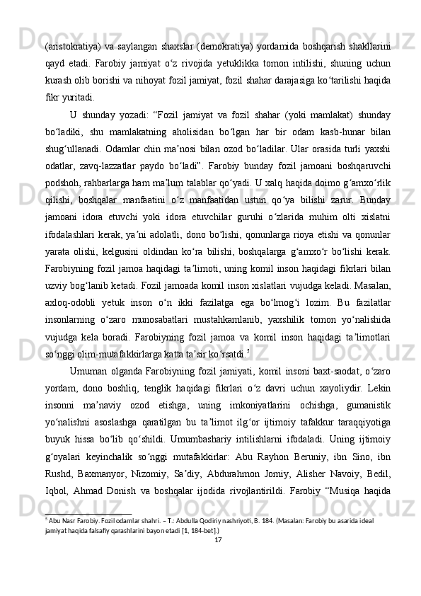 (aristokratiya)   va   saylangan   shaxslar   (demokratiya)   yordamida   boshqarish   shakllarini
qayd   etadi.   Farobiy   jamiyat   o z   rivojida   yetuklikka   tomon   intilishi,   shuning   uchunʻ
kurash olib borishi va nihoyat fozil jamiyat, fozil shahar darajasiga ko tarilishi haqida	
ʻ
fikr yuritadi.
U   shunday   yozadi:   “Fozil   jamiyat   va   fozil   shahar   (yoki   mamlakat)   shunday
bo ladiki,   shu   mamlakatning   aholisidan   bo lgan   har   bir   odam   kasb-hunar   bilan	
ʻ ʻ
shug ullanadi.   Odamlar   chin   ma nosi   bilan   ozod   bo ladilar.   Ular   orasida   turli   yaxshi	
ʻ ʼ ʻ
odatlar,   zavq-lazzatlar   paydo   bo ladi”.   Farobiy   bunday   fozil   jamoani   boshqaruvchi	
ʻ
podshoh, rahbarlarga ham ma lum talablar qo yadi. U xalq haqida doimo g amxo rlik	
ʼ ʻ ʻ ʻ
qilishi,   boshqalar   manfaatini   o z   manfaatidan   ustun   qo ya   bilishi   zarur.   Bunday	
ʻ ʻ
jamoani   idora   etuvchi   yoki   idora   etuvchilar   guruhi   o zlarida   muhim   olti   xislatni	
ʻ
ifodalashlari   kerak,   ya ni   adolatli,  dono   bo lishi,   qonunlarga  rioya   etishi   va   qonunlar	
ʼ ʻ
yarata   olishi,   kelgusini   oldindan   ko ra   bilishi,   boshqalarga   g amxo r   bo lishi   kerak.	
ʻ ʻ ʻ ʻ
Farobiyning   fozil   jamoa  haqidagi   ta limoti,   uning  komil   inson   haqidagi   fikrlari   bilan
ʼ
uzviy bog lanib ketadi. Fozil jamoada komil inson xislatlari vujudga keladi. Masalan,	
ʻ
axloq-odobli   yetuk   inson   o n   ikki   fazilatga   ega   bo lmog i   lozim.   Bu   fazilatlar	
ʻ ʻ ʻ
insonlarning   o zaro   munosabatlari   mustahkamlanib,   yaxshilik   tomon   yo nalishida	
ʻ ʻ
vujudga   kela   boradi.   Farobiyning   fozil   jamoa   va   komil   inson   haqidagi   ta limotlari	
ʼ
so nggi olim-mutafakkirlarga katta ta sir ko rsatdi.	
ʻ ʼ ʻ 5
Umuman   olganda   Farobiyning   fozil   jamiyati,   komil   insoni   baxt-saodat,   o zaro	
ʻ
yordam,   dono   boshliq,   tenglik   haqidagi   fikrlari   o z   davri   uchun   xayoliydir.   Lekin	
ʻ
insonni   ma naviy   ozod   etishga,   uning   imkoniyatlarini   ochishga,   gumanistik	
ʼ
yo nalishni   asoslashga   qaratilgan   bu   ta limot   ilg or   ijtimoiy   tafakkur   taraqqiyotiga	
ʻ ʼ ʻ
buyuk   hissa   bo lib   qo shildi.   Umumbashariy   intilishlarni   ifodaladi.   Uning   ijtimoiy	
ʻ ʻ
g oyalari   keyinchalik   so nggi   mutafakkirlar:   Abu   Rayhon   Beruniy,   ibn   Sino,   ibn	
ʻ ʻ
Rushd,   Baxmanyor,   Nizomiy,   Sa diy,   Abdurahmon   Jomiy,   Alisher   Navoiy,   Bedil,	
ʼ
Iqbol,   Ahmad   Donish   va   boshqalar   ijodida   rivojlantirildi.   Farobiy   “Musiqa   haqida
5
 Abu Nasr Farobiy. Fozil odamlar shahri. – T.: Abdulla Qodiriy nashriyoti, B. 184. (Masalan: Farobiy bu asarida ideal 
jamiyat haqida falsafiy qarashlarini bayon etadi [1, 184-bet].)
17 