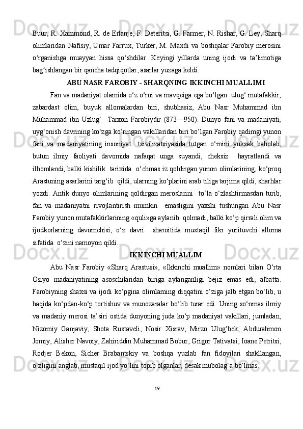 Buur, R. Xammond, R. de Erlanje, F. Deteritsi, G. Farmer, N. Rishar, G. Ley, Sharq
olimlaridan   Nafisiy,   Umar   Farrux,   Turker,   M.   Maxdi   va   boshqalar   Farobiy   merosini
o rganishga   muayyan   hissa   qo shdilar.   Keyingi   yillarda   uning   ijodi   va   ta limotigaʻ ʻ ʼ
bag ishlangan bir qancha tadqiqotlar, asarlar yuzaga keldi.	
ʻ
ABU NASR FAROBIY - SHARQNING IKKINCHI MUALLIMI
Fan va madaniyat olamida o‘z o‘rni va mavqeiga ega bo‘lgan  ulug‘ mutafakkir,
zabardast   olim,   buyuk   allomalardan   biri,   shubhasiz,   Abu   Nasr   Muhammad   ibn
Muhammad   ibn   Uzlug‘     Tarxon   Farobiydir   (873—950).   Dunyo   fani   va   madaniyati,
uyg‘onish davrining ko‘zga ko‘ringan vakillaridan biri bo‘lgan Farobiy qadimgi yunon
fani   va   madaniyatining   insoniyat     tsivilizatsiyasida   tutgan   o‘rnini   yuksak   baholab,
butun   ilmiy   faoliyati   davomida   nafaqat   unga   suyandi,   cheksiz     hayratlandi   va
ilhomlandi, balki kishilik   tarixida   o‘chmas iz qoldirgan yunon olimlarining, ko‘proq
Arastuning asarlarini targ‘ib  qildi, ularning ko‘plarini arab tiliga tarjima qildi, sharhlar
yozdi.   Antik   dunyo   olimlarining   qoldirgan   meroslarini     to‘la   o‘zlashtirmasdan   turib,
fan   va   madaniyatni   rivojlantirish   mumkin     emasligini   yaxshi   tushungan   Abu   Nasr
Farobiy yunon mutafakkirlarining «quli»ga aylanib  qolmadi, balki ko‘p qirrali olim va
ijodkorlarning   davomchisi,   o‘z   davri     sharoitida   mustaqil   fikr   yurituvchi   alloma
sifatida  o‘zini namoyon qildi.
IKKINCHI MUALLIM
Abu   Nasr   Farobiy   «Sharq   Arastusi»,   «Ikkinchi   muallim»   nomlari   bilan   O‘rta
Osiyo   madaniyatining   asoschilaridan   biriga   aylanganligi   bejiz   emas   edi,   albatta.
Farobiyning shaxsi va ijodi ko‘pgina olimlarning diqqatini o‘ziga jalb etgan bo‘lib, u
haqida   ko‘pdan-ko‘p   tortishuv   va   munozaralar   bo‘lib  turar   edi.  Uning   so‘nmas   ilmiy
va madaniy  merosi   ta’siri   ostida  dunyoning juda  ko‘p  madaniyat   vakillari,  jumladan,
Nizomiy   Ganjaviy,   Shota   Rustaveli,   Nosir   Xisrav,   Mirzo   Ulug‘bek,   Abdurahmon
Jomiy, Alisher Navoiy, Zahiriddin Muhammad Bobur, Grigor Tativatsi, Ioane Petritsi,
Rodjer   Bekon,   Sicher   Brabantskiy   va   boshqa   yuzlab   fan   fidoyilari   shakllangan,
o‘zligini anglab, mustaqil ijod yo‘lini topib olganlar, desak mubolag‘a bo‘lmas.
19 