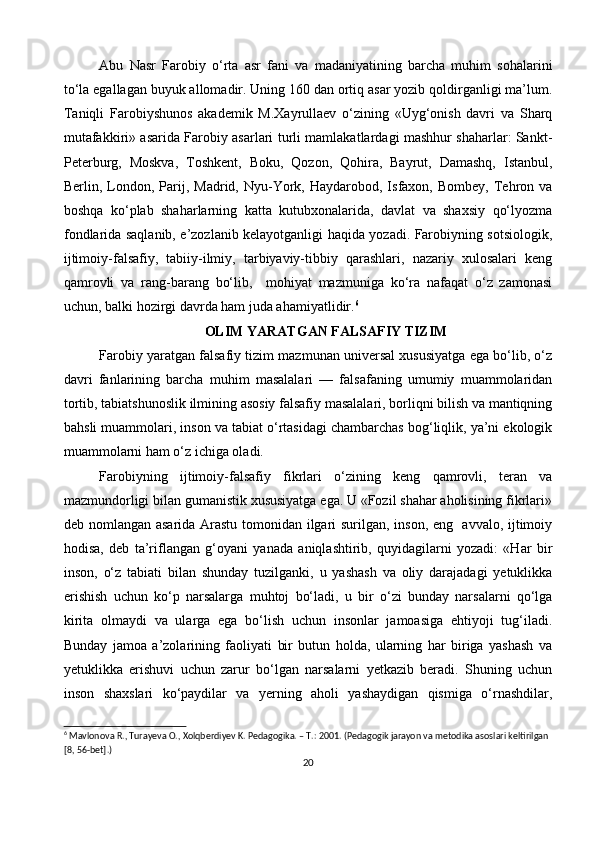 Abu   Nasr   Farobiy   o‘rta   asr   fani   va   madaniyatining   barcha   muhim   sohalarini
to‘la egallagan buyuk allomadir. Uning 160 dan ortiq asar yozib qoldirganligi ma’lum.
Taniqli   Farobiyshunos   akademik   M.Xayrullaev   o‘zining   «Uyg‘onish   davri   va   Sharq
mutafakkiri» asarida Farobiy asarlari turli mamlakatlardagi mashhur shaharlar: Sankt-
Peterburg,   Moskva,   Toshkent,   Boku,   Qozon,   Qohira,   Bayrut,   Damashq,   Istanbul,
Berlin,  London,  Parij,  Madrid,  Nyu-York,  Haydarobod,  Isfaxon,  Bombey,   Tehron  va
boshqa   ko‘plab   shaharlarning   katta   kutubxonalarida,   davlat   va   shaxsiy   qo‘lyozma
fondlarida saqlanib, e’zozlanib kelayotganligi haqida yozadi. Farobiyning sotsiologik,
ijtimoiy-falsafiy,   tabiiy-ilmiy,   tarbiyaviy-tibbiy   qarashlari,   nazariy   xulosalari   keng
qamrovli   va   rang-barang   bo‘lib,     mohiyat   mazmuniga   ko‘ra   nafaqat   o‘z   zamonasi
uchun, balki hozirgi davrda ham juda ahamiyatlidir. 6
OLIM YARATGAN FALSAFIY TIZIM
Farobiy yaratgan falsafiy tizim mazmunan universal xususiyatga ega bo‘lib, o‘z
davri   fanlarining   barcha   muhim   masalalari   —   falsafaning   umumiy   muammolaridan
tortib, tabiatshunoslik ilmining asosiy falsafiy masalalari, borliqni bilish va mantiqning
bahsli muammolari, inson va tabiat o‘rtasidagi chambarchas bog‘liqlik, ya’ni ekologik
muammolarni ham o‘z ichiga oladi. 
Farobiyning   ijtimoiy-falsafiy   fikrlari   o‘zining   keng   qamrovli,   teran   va
mazmundorligi bilan gumanistik xususiyatga ega. U «Fozil shahar aholisining fikrlari»
deb nomlangan asarida Arastu tomonidan ilgari surilgan, inson, eng   avvalo, ijtimoiy
hodisa,   deb   ta’riflangan   g‘oyani   yanada   aniqlashtirib,   quyidagilarni   yozadi:   «Har   bir
inson,   o‘z   tabiati   bilan   shunday   tuzilganki,   u   yashash   va   oliy   darajadagi   yetuklikka
erishish   uchun   ko‘p   narsalarga   muhtoj   bo‘ladi,   u   bir   o‘zi   bunday   narsalarni   qo‘lga
kirita   olmaydi   va   ularga   ega   bo‘lish   uchun   insonlar   jamoasiga   ehtiyoji   tug‘iladi.
Bunday   jamoa   a’zolarining   faoliyati   bir   butun   holda,   ularning   har   biriga   yashash   va
yetuklikka   erishuvi   uchun   zarur   bo‘lgan   narsalarni   yetkazib   beradi.   Shuning   uchun
inson   shaxslari   ko‘paydilar   va   yerning   aholi   yashaydigan   qismiga   o‘rnashdilar,
6
 Mavlonova R., Turayeva O., Xolqberdiyev K. Pedagogika. – T.: 2001. (Pedagogik jarayon va metodika asoslari keltirilgan 
[8, 56-bet].)
20 