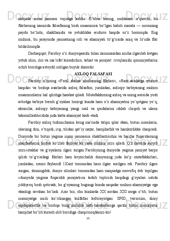 natijada   inson   jamoasi   vujudga   keldi».   E’tibor   bering,   muhtaram   o‘quvchi,   bu
fikrlarning  zamirida  falsafaning  bosh   muammosi  bo‘lgan  bahsli  masala  —  insonning
paydo   bo‘lishi,   shakllanishi   va   yetuklikka   erishuvi   haqida   so‘z   bormoqda.   Eng
muhimi,   bu   jarayonda   jamoatning   roli   va   ahamiyati   to‘g‘risida   aniq   va   lo‘nda   fikr
bildirilmoqda. 
Darhaqiqat, Farobiy o‘z dunyoqarashi bilan zamonasidan ancha ilgarilab ketgan
yetuk olim, ilm va ma’rifat kurashchisi, tabiat va jamiyat   rivojlanishi qonuniyatlarini
ochib berishga astoydil intilgan buyuk shaxsdir.
AXLOQ FALSAFASI
Farobiy   o‘zining   «Fozil   shahar   aholisining   fikrlari»,   «Baxt-saodatga   erishuv
haqida»   va   boshqa   asarlarida   axloq   falsafasi,   jumladan,   axloqiy   tarbiyaning   muhim
muammolarini hal qilishga harakat qiladi. Mutafakkirning axloq va uning asosida yosh
avlodga tarbiya berish  g‘oyalari  hozirgi  kunda ham  o‘z ahamiyatini  yo‘qotgani  yo‘q,
aksincha,   axloqiy   tarbiyaning   yangi   usul   va   qoidalarini   ishlab   chiqish   va   ularni
takomillashtirishda juda katta ahamiyat kasb etadi.
Farobiy   axloq   tushunchasini   keng   ma’noda   talqin   qilar   ekan,   butun   insonlarni,
ularning dini, e’tiqodi, irqi, tilidan qat’iy nazar, hamjihatlik va hamkorlikka chaqiradi.
Dunyoda   bir   butun   yagona   inson   jamoasini   shakllantirishni   va   barcha   fuqarolarning
manfaatlarini  birdek ko‘zlab faoliyat ko‘rsata olishini orzu qiladi. O‘z davrida ajoyib
orzu-istaklar   va   g‘oyalarni   ilgari   surgan   Farobiyning   dunyoda   yagona   jamiyat   barpo
qilish   to‘g‘risidagi   fikrlari   ham   keyinchalik   dunyoning   juda   ko‘p   mutafakkirlari,
jumladan,   nemis   faylasufi   I.Kant   tomonidan   ham   ilgari   surilgan   edi.   Farobiy   ilgari
surgan,   shuningdek,   dunyo   olimlari   tomonidan   ham   maqsadga   muvofiq   deb   topilgan
«dunyoda   yagona   fuqarolik   jamiyati»ni   tarkib   toptirish   haqidagi   g‘oyalari   ustida
jiddiyroq bosh qotirsak, bu g‘oyaning bugungi kunda naqadar muhim ahamiyatga ega
ekanligi   ravshan   bo‘ladi.   Axir   biz,   shu   kunlarda   XX   asrdan   XXI   asrga   o‘tib,   butun
insoniyatga   misli   ko‘rilmagan   kulfatlar   keltirayotgan:   SPID,   terrorizm,   diniy
aqidaparastlik   va   boshqa   buzg‘unchilik   xatti-harakatlariga   qarshi   butun   insoniyatni
hamjihat bo‘lib kurash olib borishga chaqirmoqdamiz-ku!
21 