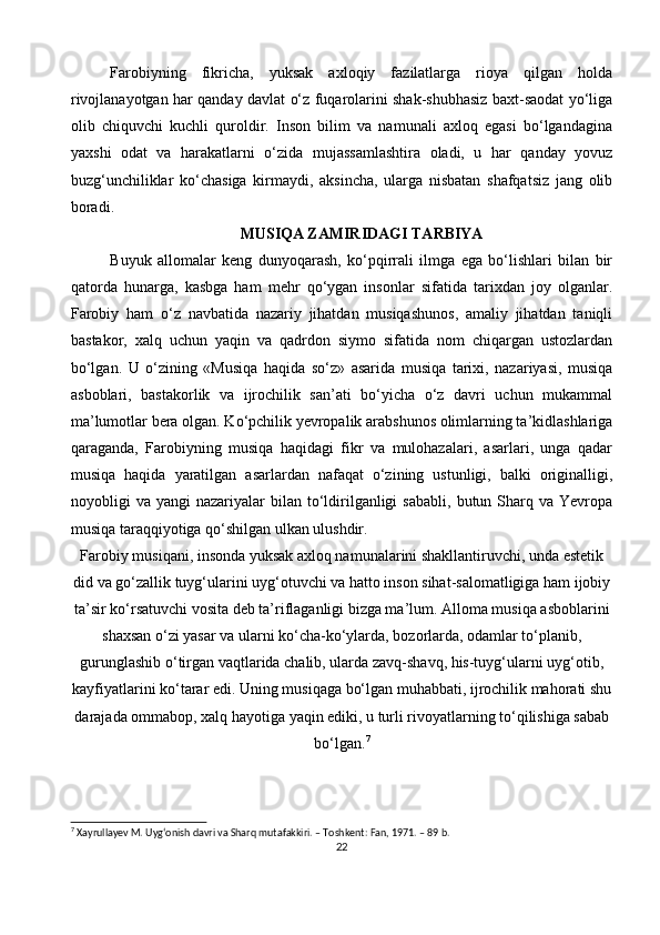 Farobiyning   fikricha,   yuksak   axloqiy   fazilatlarga   rioya   qilgan   holda
rivojlanayotgan har qanday davlat o‘z fuqarolarini shak-shubhasiz baxt-saodat yo‘liga
olib   chiquvchi   kuchli   quroldir.   Inson   bilim   va   namunali   axloq   egasi   bo‘lgandagina
yaxshi   odat   va   harakatlarni   o‘zida   mujassamlashtira   oladi,   u   har   qanday   yovuz
buzg‘unchiliklar   ko‘chasiga   kirmaydi,   aksincha,   ularga   nisbatan   shafqatsiz   jang   olib
boradi.
MUSIQA ZAMIRIDAGI TARBIYA
Buyuk   allomalar   keng   dunyoqarash,   ko‘pqirrali   ilmga   ega   bo‘lishlari   bilan   bir
qatorda   hunarga,   kasbga   ham   mehr   qo‘ygan   insonlar   sifatida   tarixdan   joy   olganlar.
Farobiy   ham   o‘z   navbatida   nazariy   jihatdan   musiqashunos,   amaliy   jihatdan   taniqli
bastakor,   xalq   uchun   yaqin   va   qadrdon   siymo   sifatida   nom   chiqargan   ustozlardan
bo‘lgan.   U   o‘zining   «Musiqa   haqida   so‘z»   asarida   musiqa   tarixi,   nazariyasi,   musiqa
asboblari,   bastakorlik   va   ijrochilik   san’ati   bo‘yicha   o‘z   davri   uchun   mukammal
ma’lumotlar bera olgan. Ko‘pchilik yevropalik arabshunos olimlarning ta’kidlashlariga
qaraganda,   Farobiyning   musiqa   haqidagi   fikr   va   mulohazalari,   asarlari,   unga   qadar
musiqa   haqida   yaratilgan   asarlardan   nafaqat   o‘zining   ustunligi,   balki   originalligi,
noyobligi   va  yangi   nazariyalar   bilan   to‘ldirilganligi  sababli,   butun  Sharq  va   Yevropa
musiqa taraqqiyotiga qo‘shilgan ulkan ulushdir.
Farobiy musiqani, insonda yuksak axloq namunalarini shakllantiruvchi, unda estetik
did va go‘zallik tuyg‘ularini uyg‘otuvchi va hatto inson sihat-salomatligiga ham ijobiy
ta’sir ko‘rsatuvchi vosita deb ta’riflaganligi bizga ma’lum. Alloma musiqa asboblarini
shaxsan o‘zi yasar va ularni ko‘cha-ko‘ylarda, bozorlarda, odamlar to‘planib,
gurunglashib o‘tirgan vaqtlarida chalib, ularda zavq-shavq, his-tuyg‘ularni uyg‘otib,
kayfiyatlarini ko‘tarar edi. Uning musiqaga bo‘lgan muhabbati, ijrochilik mahorati shu
darajada ommabop, xalq hayotiga yaqin ediki, u turli rivoyatlarning to‘qilishiga sabab
bo‘lgan. 7
7
 Xayrullayev M. Uygʻonish davri va Sharq mutafakkiri. – Toshkent: Fan, 1971. – 89 b.
22 