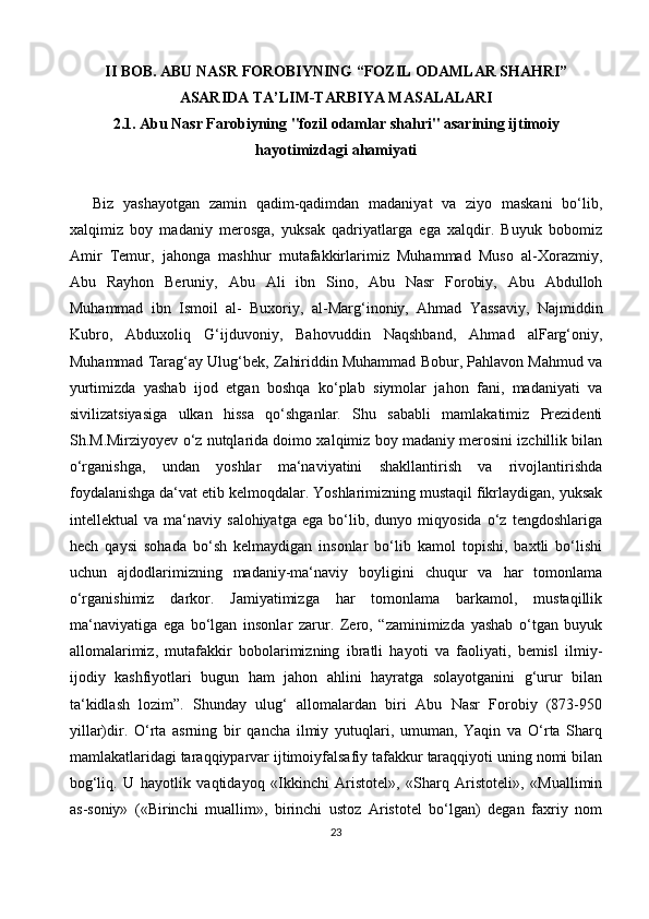 II  BOB. ABU NASR FOROBIYNING “FOZIL ODAMLAR SHAHRI”
ASARIDA TA’LIM-TARBIYA MASALALARI
2.1. Abu Nasr Farobiyning "fozil odamlar shahri" asarining ijtimoiy
hayotimizdagi ahamiyati
Biz   yashayotgan   zamin   qadim-qadimdan   madaniyat   va   ziyo   maskani   bo‘lib,
xalqimiz   boy   madaniy   merosga,   yuksak   qadriyatlarga   ega   xalqdir.   Buyuk   bobomiz
Amir   Temur,   jahonga   mashhur   mutafakkirlarimiz   Muhammad   Muso   al-Xorazmiy,
Abu   Rayhon   Beruniy,   Abu   Ali   ibn   Sino,   Abu   Nasr   Forobiy,   Abu   Abdulloh
Muhammad   ibn   Ismoil   al-   Buxoriy,   а l-Marg‘inoniy,   Ahmad   Yassaviy,   Najmiddin
Kubro,   Abduxoliq   G‘ijduvoniy,   Bahovuddin   Naqshband,   Ahmad   alFarg‘oniy,
Muhammad Tarag‘ay Ulug‘bek, Zahiriddin Muhammad Bobur, Pahlavon Mahmud va
yurtimizda   yashab   ijod   etgan   boshqa   ko‘plab   siymolar   jahon   fani,   madaniyati   va
sivilizatsiyasiga   ulkan   hissa   qo‘shganlar.   Shu   sababli   mamlakatimiz   Prezidenti
Sh.M.Mirziyoyev o‘z nutqlarida doimo xalqimiz boy madaniy merosini izchillik bilan
o‘rganishga,   undan   yoshlar   ma‘naviyatini   shakllantirish   va   rivojlantirishda
foydalanishga da‘vat etib kelmoqdalar. Yoshlarimizning mustaqil fikrlaydigan, yuksak
intellektual   va   ma‘naviy   salohiyatga   ega   bo‘lib,   dunyo   miqyosida   o‘z   tengdoshlariga
hech   qaysi   sohada   bo‘sh   kelmaydigan   insonlar   bo‘lib   kamol   topishi,   baxtli   bo‘lishi
uchun   ajdodlarimizning   madaniy-ma‘naviy   boyligini   chuqur   va   har   tomonlama
o‘rganishimiz   darkor.   Jamiyatimizga   har   tomonlama   barkamol,   mustaqillik
ma‘naviyatiga   ega   bo‘lgan   insonlar   zarur.   Zero,   “zaminimizda   yashab   o‘tgan   buyuk
allomalarimiz,   mutafakkir   bobolarimizning   ibratli   hayoti   va   faoliyati,   bemisl   ilmiy-
ijodiy   kashfiyotlari   bugun   ham   jahon   ahlini   hayratga   solayotganini   g‘urur   bilan
ta‘kidlash   lozim”.   Shunday   ulug‘   allomalardan   biri   Abu   Nasr   Forobiy   (873-950
yillar)dir.   O‘rta   asrning   bir   qancha   ilmiy   yutuqlari,   umuman,   Yaqin   va   O‘rta   Sharq
mamlakatlaridagi taraqqiyparvar ijtimoiyfalsafiy tafakkur taraqqiyoti uning nomi bilan
bog‘liq.   U   hayotlik   vaqtidayoq   «Ikkinchi   Aristotel»,   «Sharq   Aristoteli»,   «Muallimin
as-soniy»   («Birinchi   muallim»,   birinchi   ustoz   Aristotel   bo‘lgan)   degan   faxriy   nom
23 