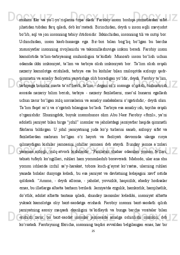 muhim   fikr   va   yo‘l-yo‘riqlarini   topa   oladi.   Farobiy   inson   boshqa   jonzotlardan   sifat
jihatidan tubdan farq qiladi, deb ko‘rsatadi. Birinchidan, deydi u inson aqlli mavjudot
bo‘lib, aql va jon insonning tabiiy ibtidosidir. Ikkinchidan, insonning tili va nutqi bor.
Uchinchidan,   inson   kasb-hunarga   ega.   Bir-biri   bilan   bog‘liq   bo‘lgan   bu   barcha
xususiyatlar   insonning   rivojlanishi   va   takomillashuviga   imkon   beradi.   Farobiy   inson
kamolotida   ta’lim-tarbiyaning   muhimligini   ta‘kidlab:   Munosib   inson   bo‘lish   uchun
odamda   ikki   imkoniyat,   ta’lim   va   tarbiya   olish   imkoniyati   bor.   Ta’lim   olish   orqali
nazariy   kamolotga   erishiladi,   tarbiya   esa   bu   kishilar   bilan   muloqotda   axloqiy   qadr-
qimmatni va amaliy faoliyatni yaratishga olib boradigan yo‘ldir, deydi. Farobiy ta’lim,
tarbiyaga birinchi marta ta‘rif berib, ta’lim - degan so‘z insonga o‘qitish, tushuntirish
asosida   nazariy   bilim   berish,   tarbiya   -   nazariy   fazilatlarni,   mas‘ul   hunarni   egallash
uchun zarur bo‘lgan xulq normalarini va amaliy malakalarni o‘rgatishdir,- deydi olim.
Ta’lim faqat so‘z va o‘rgatish bilangina bo‘ladi. Tarbiya esa amaliy ish, tajriba orqali
o‘rganishdir.   Shuningdek,   buyuk   insonshunos   olim   Abu   Nasr   Farobiy   «fozil»,   ya‘ni
adolatli jamiyat bilan birga “johil” insonlar va jaholatdagi jamiyatlar haqida qimmatli
fikrlarni   bildirgan.   U   johil   jamiyatning   juda   ko‘p   turlarini   sanab,   axloqiy   sifat   va
fazilatlardan   mahrum   bo‘lgan   o‘z   hayoti   va   faoliyati   davomida   ularga   rioya
qilmaydigan   kishilar   jamoasini   johillar   jamoasi   deb   ataydi.   Bunday   jamoa   a`zolari
yaramas   axloqli,   xulq-atvorli   kishilardir.   “Fazilatsiz   shahar   odamlari   yomon   fe`llari,
tabiati tufayli ko‘ngillari, ruhlari ham yomonlashib boraveradi. Mabodo, ular ana shu
yomon   ishlarida   izchil   sa‘y-harakat,   tobora   kuch-g‘ayrat   ko‘rsatsa,   ularning   ruhlari
yanada   bolalar   dunyoga   keladi,   bu   esa   jamiyat   va   davlatning   kelajagini   xavf   ostida
qoldiradi.   “Ammo,   -   deydi   alloma,   -   jaholat,   yovuzlik,   haqsizlik,   abadiy   hodisalar
emas, bu illatlarga albatta barham beriladi. Jamiyatda ezgulik, hamkorlik, hamjihatlik,
do‘stlik,   adolat   albatta   tantana   qiladi,   shunday   zamonlar   keladiki,   insoniyat   albatta
yuksak   kamolotga   oliy   baxt-saodatga   erishadi.   Farobiy   insonni   baxt-saodatli   qilish
jamiyatning   asosiy   maqsadi   ekanligini   ta‘kidlaydi   va   bunga   barcha   vositalar   bilan
erishish   zarur,   bu   baxt-saodat   insonlar   jamoasida   amalga   oshirilishi   mumkin,   deb
ko‘rsatadi. Farobiyning fikricha, insonning taqdiri avvaldan belgilangan emas, har bir
25 
