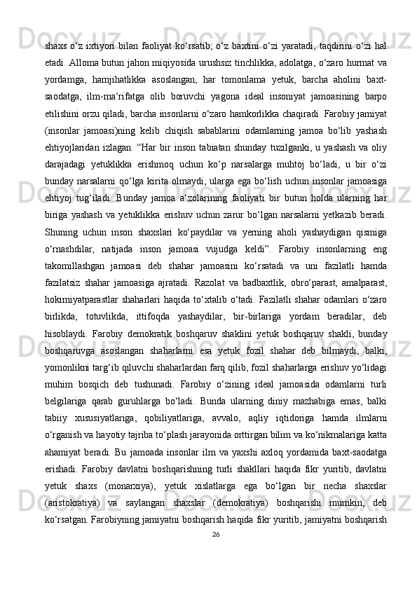 shaxs   o‘z   ixtiyori   bilan   faoliyat   ko‘rsatib,   o‘z   baxtini   o‘zi   yaratadi,   taqdirini   o‘zi   hal
etadi. Alloma butun jahon miqiyosida urushsiz tinchlikka, adolatga, o‘zaro hurmat va
yordamga,   hamjihatlikka   asoslangan,   har   tomonlama   yetuk,   barcha   aholini   baxt-
saodatga,   ilm-ma‘rifatga   olib   boruvchi   yagona   ideal   insoniyat   jamoasining   barpo
etilishini orzu qiladi, barcha insonlarni o‘zaro hamkorlikka chaqiradi. Farobiy jamiyat
(insonlar   jamoasi)ning   kelib   chiqish   sabablarini   odamlarning   jamoa   bo‘lib   yashash
ehtiyojlaridan   izlagan.   “Har   bir   inson   tabiatan   shunday   tuzilganki,   u   yashash   va   oliy
darajadagi   yetuklikka   erishmoq   uchun   ko‘p   narsalarga   muhtoj   bo‘ladi,   u   bir   o‘zi
bunday narsalarni  qo‘lga kirita olmaydi, ularga ega bo‘lish uchun insonlar jamoasiga
ehtiyoj   tug‘iladi.   Bunday   jamoa   a‘zolarining   faoliyati   bir   butun   holda   ularning   har
biriga   yashash   va   yetuklikka   erishuv   uchun   zarur   bo‘lgan   narsalarni   yetkazib   beradi.
Shuning   uchun   inson   shaxslari   ko‘paydilar   va   yerning   aholi   yashaydigan   qismiga
o‘rnashdilar,   natijada   inson   jamoasi   vujudga   keldi”.   Farobiy   insonlarning   eng
takomillashgan   jamoasi   deb   shahar   jamoasini   ko‘rsatadi   va   uni   fazilatli   hamda
fazilatsiz   shahar   jamoasiga   ajratadi.   Razolat   va   badbaxtlik,   obro‘parast,   amalparast,
hokimiyatparastlar   shaharlari   haqida  to‘xtalib  o‘tadi.  Fazilatli   shahar  odamlari   o‘zaro
birlikda,   totuvlikda,   ittifoqda   yashaydilar,   bir-birlariga   yordam   beradilar,   deb
hisoblaydi.   Farobiy   demokratik   boshqaruv   shaklini   yetuk   boshqaruv   shakli,   bunday
boshqaruvga   asoslangan   shaharlarni   esa   yetuk   fozil   shahar   deb   bilmaydi,   balki,
yomonlikni targ‘ib qiluvchi shaharlardan farq qilib, fozil shaharlarga erishuv yo‘lidagi
muhim   bosqich   deb   tushunadi.   Farobiy   o‘zining   ideal   jamoasida   odamlarni   turli
belgilariga   qarab   guruhlarga   bo‘ladi.   Bunda   ularning   diniy   mazhabiga   emas,   balki
tabiiy   xususiyatlariga,   qobiliyatlariga,   avvalo,   aqliy   iqtidoriga   hamda   ilmlarni
o‘rganish va hayotiy tajriba to‘plash jarayonida orttirgan bilim va ko‘nikmalariga katta
ahamiyat   beradi.   Bu   jamoada   insonlar   ilm   va   yaxshi   axloq   yordamida   baxt-saodatga
erishadi.   Farobiy   davlatni   boshqarishning   turli   shakllari   haqida   fikr   yuritib,   davlatni
yetuk   shaxs   (monarxiya),   yetuk   xislatlarga   ega   bo‘lgan   bir   necha   shaxslar
(aristokratiya)   va   saylangan   shaxslar   (demokratiya)   boshqarishi   mumkin,   deb
ko‘rsatgan. Farobiyning jamiyatni boshqarish haqida fikr yuritib, jamiyatni boshqarish
26 