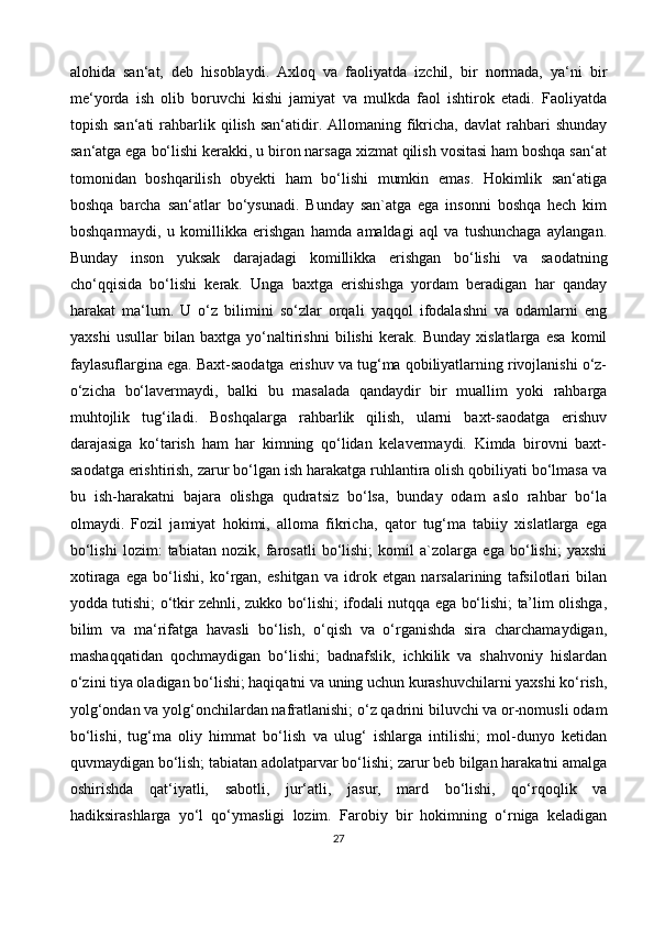 alohida   san‘at,   deb   hisoblaydi.   Axloq   va   faoliyatda   izchil,   bir   normada,   ya‘ni   bir
me‘yorda   ish   olib   boruvchi   kishi   jamiyat   va   mulkda   faol   ishtirok   etadi.   Faoliyatda
topish  san‘ati  rahbarlik  qilish   san‘atidir.  Allomaning  fikricha,  davlat  rahbari   shunday
san‘atga ega bo‘lishi kerakki, u biron narsaga xizmat qilish vositasi ham boshqa san‘at
tomonidan   boshqarilish   obyekti   ham   bo‘lishi   mumkin   emas.   Hokimlik   san‘atiga
boshqa   barcha   san‘atlar   bo‘ysunadi.   Bunday   san`atga   ega   insonni   boshqa   hech   kim
boshqarmaydi,   u   komillikka   erishgan   hamda   amaldagi   aql   va   tushunchaga   aylangan.
Bunday   inson   yuksak   darajadagi   komillikka   erishgan   bo‘lishi   va   saodatning
cho‘qqisida   bo‘lishi   kerak.   Unga   baxtga   erishishga   yordam   beradigan   har   qanday
harakat   ma‘lum.   U   o‘z   bilimini   so‘zlar   orqali   yaqqol   ifodalashni   va   odamlarni   eng
yaxshi   usullar   bilan   baxtga   yo‘naltirishni   bilishi   kerak.   Bunday   xislatlarga   esa   komil
faylasuflargina ega. Baxt-saodatga erishuv va tug‘ma qobiliyatlarning rivojlanishi o‘z-
o‘zicha   bo‘lavermaydi,   balki   bu   masalada   qandaydir   bir   muallim   yoki   rahbarga
muhtojlik   tug‘iladi.   Boshqalarga   rahbarlik   qilish,   ularni   baxt-saodatga   erishuv
darajasiga   ko‘tarish   ham   har   kimning   qo‘lidan   kelavermaydi.   Kimda   birovni   baxt-
saodatga erishtirish, zarur bo‘lgan ish harakatga ruhlantira olish qobiliyati bo‘lmasa va
bu   ish-harakatni   bajara   olishga   qudratsiz   bo‘lsa,   bunday   odam   aslo   rahbar   bo‘la
olmaydi.   Fozil   jamiyat   hokimi,   alloma   fikricha,   qator   tug‘ma   tabiiy   xislatlarga   ega
bo‘lishi   lozim:   tabiatan   nozik,   farosatli   bo‘lishi;   komil   a`zolarga   ega   bo‘lishi;   yaxshi
xotiraga   ega   bo‘lishi,   ko‘rgan,   eshitgan   va   idrok   etgan   narsalarining   tafsilotlari   bilan
yodda tutishi; o‘tkir zehnli, zukko bo‘lishi; ifodali nutqqa ega bo‘lishi; ta’lim olishga,
bilim   va   ma‘rifatga   havasli   bo‘lish,   o‘qish   va   o‘rganishda   sira   charchamaydigan,
mashaqqatidan   qochmaydigan   bo‘lishi;   badnafslik,   ichkilik   va   shahvoniy   hislardan
o‘zini tiya oladigan bo‘lishi; haqiqatni va uning uchun kurashuvchilarni yaxshi ko‘rish,
yolg‘ondan va yolg‘onchilardan nafratlanishi; o‘z qadrini biluvchi va or-nomusli odam
bo‘lishi,   tug‘ma   oliy   himmat   bo‘lish   va   ulug‘   ishlarga   intilishi;   mol-dunyo   ketidan
quvmaydigan bo‘lish; tabiatan adolatparvar bo‘lishi; zarur beb bilgan harakatni amalga
oshirishda   qat‘iyatli,   sabotli,   jur‘atli,   jasur,   mard   bo‘lishi,   qo‘rqoqlik   va
hadiksirashlarga   yo‘l   qo‘ymasligi   lozim.   Farobiy   bir   hokimning   o‘rniga   keladigan
27 