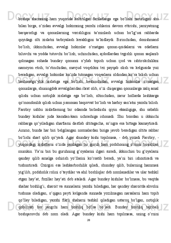 boshqa   shaxsning   ham   yuqorida   keltirilgan   fazilatlarga   ega   bo‘lishi   zarurligini   shu
bilan   birga,   o‘zidan   avvalgi   hokimning   yaxshi   ishlarini   davom   ettirishi,   jamiyatning
barqarorligi   va   qonunlarning   vorisliligini   ta‘minlash   uchun   bo‘lg‘usi   rahbarda
quyidagi   olti   xislatni   tarbiyalash   kerakligini   ta‘kidlaydi.   Birinchidan,   donishmand
bo‘lish;   ikkinchidan,   avvalgi   hokimlar   o‘rnatgan   qonun-qoidalarni   va   odatlarni
biluvchi   va   yodda   tutuvchi   bo‘lish;   uchinchidan,   ajdodlardan   tegishli   qonun   saqlanib
qolmagan   sohada   bunday   qonunni   o‘ylab   topish   uchun   ijod   va   ishtirokchilikni
namoyon   etish;   to‘rtinchidan,   mavjud   voqelikni   tez   payqab   olish   va   kelgusida   yuz
beradigan,  avvalgi   hokimlar  ko‘zda  tutmagan  voqealarni  oldindan  ko‘ra  bilish   uchun
bashoratgo‘ylik   xislatiga   ega   bo‘lish;   beshinchidan,   avvalgi   hokimlar   o‘rnatgan
qonunlarga, shuningdek avvalgilaridan ibrat olib, o‘zi chiqargan qonunlarga xalq amal
qilishi   uchun   notiqlik   xislatiga   ega   bo‘lish;   oltinchidan,   zarur   hollarda   lashkarga
qo‘mondonlik qilish uchun jismonan baquvvat bo‘lish va harbiy san‘atni yaxshi bilish.
Farobiy   ushbu   xislatlarning   bir   odamda   birlashishi   qiyin   ekanligiga,   shu   sababli
bunday   kishilar   juda   kamdan-kam   uchrashiga   ishonadi.   Shu   boisdan   u   ikkinchi
rahbarga   qo‘yiladigan   shartlarni   dastlab   oltitagacha,   so‘ngra   esa   bittaga   kamaytiradi.
Ammo,   bunda   har   biri   belgilangan   normalardan   biriga   javob   beradigan   oltita   rahbar
bo‘lishi   shart   qilib   qo‘yadi.   Agar   shunday   kishi   topilmasa,   -   deb   yozadi   Farobiy,   -
yuqoridagi   xislatlarni   o‘zida   jamlagan   bir   guruh   ham   podshoning   o‘rnini   bosishlari
mumkin.   Ya‘ni   biri   bu   guruhning   g‘oyalarini   ilgari   suradi,   ikkinchisi   bu   g‘oyalarni
qanday   qilib   amalga   oshirish   yo‘llarini   ko‘rsatib   beradi,   ya‘ni   biri   ishontiradi   va
tushuntiradi.   Oxirgisi   esa   lashkarboshilik   qiladi,   shunday   qilib,   bularning   hammasi
yig‘ilib, podsholik rolini o‘taydilar va ahil boshliqlar deb nomlanadilar va ular tashkil
etgan   hay’at,   fozillar   hay‘ati   deb   ataladi.   Agar   bunday   kishilar   bo‘lmasa,   bu   vaqtda
shahar boshlig‘i, sharoit va sunnalarni yaxshi biladigan, har qanday sharoitda ahvolni
tushuna   oladigan,   o‘qigan   payti   kelganda   sunnada   yozilmagan   narsalarni   ham   topib
qo‘llay   biladigan,   yaxshi   fikrli   shaharni   tashkil   qiladigan   ustaroq   bo‘lgan,   notiqlik
qobiliyati   bor   jangchi   ham   boshliq   bo‘lsa   bo‘ladi.   Bunday   boshliq   tajribali
boshqaruvchi   deb   nom   oladi.   Agar   bunday   kishi   ham   topilmasa,   uning   o‘rnini
28 