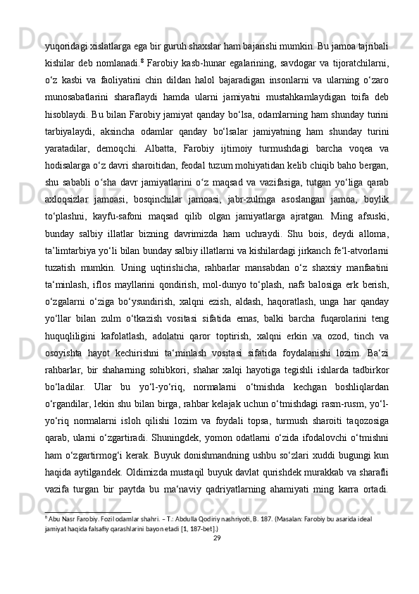 yuqoridagi xislatlarga ega bir guruh shaxslar ham bajarishi mumkin. Bu jamoa tajribali
kishilar   deb   nomlanadi. 8
  Farobiy   kasb-hunar   egalarining,   savdogar   va   tijoratchilarni,
o‘z   kasbi   va   faoliyatini   chin   dildan   halol   bajaradigan   insonlarni   va   ularning   o‘zaro
munosabatlarini   sharaflaydi   hamda   ularni   jamiyatni   mustahkamlaydigan   toifa   deb
hisoblaydi. Bu bilan Farobiy jamiyat qanday bo‘lsa, odamlarning ham shunday turini
tarbiyalaydi,   aksincha   odamlar   qanday   bo‘lsalar   jamiyatning   ham   shunday   turini
yaratadilar,   demoqchi.   Albatta,   Farobiy   ijtimoiy   turmushdagi   barcha   voqea   va
hodisalarga o‘z davri sharoitidan, feodal tuzum mohiyatidan kelib chiqib baho bergan,
shu   sababli   o sha   davr   jamiyatlarini   o z   maqsad   va   vazifasiga,   tutgan   yo‘liga   qarabʻ ʻ
axloqsizlar   jamoasi,   bosqinchilar   jamoasi,   jabr-zulmga   asoslangan   jamoa,   boylik
to‘plashni,   kayfu-safoni   maqsad   qilib   olgan   jamiyatlarga   ajratgan.   Ming   afsuski,
bunday   salbiy   illatlar   bizning   davrimizda   ham   uchraydi.   Shu   bois,   deydi   alloma,
ta’limtarbiya yo‘li bilan bunday salbiy illatlarni va kishilardagi jirkanch fe‘l-atvorlarni
tuzatish   mumkin.   Uning   uqtirishicha,   rahbarlar   mansabdan   o‘z   shaxsiy   manfaatini
ta‘minlash,   iflos   mayllarini   qondirish,   mol-dunyo   to‘plash,   nafs   balosiga   erk   berish,
o‘zgalarni   o‘ziga   bo‘ysundirish,   xalqni   ezish,   aldash,   haqoratlash,   unga   har   qanday
yo‘llar   bilan   zulm   o‘tkazish   vositasi   sifatida   emas,   balki   barcha   fuqarolarini   teng
huquqliligini   kafolatlash,   adolatni   qaror   toptirish,   xalqni   erkin   va   ozod,   tinch   va
osoyishta   hayot   kechirishni   ta‘minlash   vositasi   sifatida   foydalanishi   lozim.   Ba‘zi
rahbarlar,   bir   shaharning   sohibkori,   shahar   xalqi   hayotiga   tegishli   ishlarda   tadbirkor
bo‘ladilar.   Ular   bu   yo‘l-yo‘riq,   normalarni   o‘tmishda   kechgan   boshliqlardan
o‘rgandilar, lekin shu bilan birga, rahbar kelajak uchun o‘tmishdagi  rasm-rusm, yo‘l-
yo‘riq   normalarni   isloh   qilishi   lozim   va   foydali   topsa,   turmush   sharoiti   taqozosiga
qarab,   ularni   o‘zgartiradi.   Shuningdek,   yomon   odatlarni   o‘zida   ifodalovchi   o‘tmishni
ham o‘zgartirmog‘i kerak. Buyuk donishmandning ushbu so‘zlari  xuddi bugungi  kun
haqida aytilgandek. Oldimizda mustaqil buyuk davlat qurishdek murakkab va sharafli
vazifa   turgan   bir   paytda   bu   ma‘naviy   qadriyatlarning   ahamiyati   ming   karra   ortadi.
8
 Abu Nasr Farobiy. Fozil odamlar shahri. – T.: Abdulla Qodiriy nashriyoti, B. 187. (Masalan: Farobiy bu asarida ideal 
jamiyat haqida falsafiy qarashlarini bayon etadi [1, 187-bet].)
29 