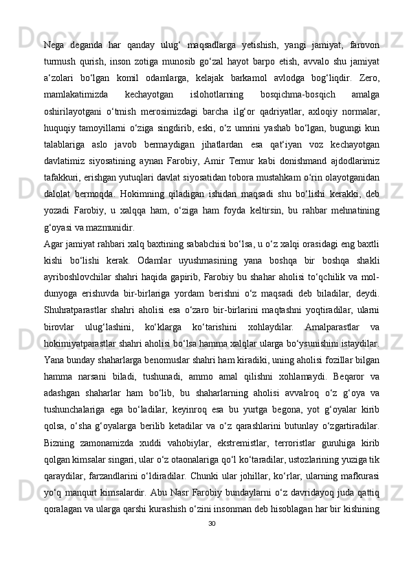 Nega   deganda   har   qanday   ulug‘   maqsadlarga   yetishish,   yangi   jamiyat,   farovon
turmush   qurish,   inson   zotiga   munosib   go‘zal   hayot   barpo   etish,   avvalo   shu   jamiyat
a‘zolari   bo‘lgan   komil   odamlarga,   kelajak   barkamol   avlodga   bog‘liqdir.   Zero,
mamlakatimizda   kechayotgan   islohotlarning   bosqichma-bosqich   amalga
oshirilayotgani   o‘tmish   merosimizdagi   barcha   ilg‘or   qadriyatlar,   axloqiy   normalar,
huquqiy   tamoyillarni   o‘ziga   singdirib,   eski,   o‘z   umrini   yashab   bo‘lgan,   bugungi   kun
talablariga   aslo   javob   bermaydigan   jihatlardan   esa   qat‘iyan   voz   kechayotgan
davlatimiz   siyosatining   aynan   Farobiy,   Amir   Temur   kabi   donishmand   ajdodlarimiz
tafakkuri, erishgan yutuqlari davlat siyosatidan tobora mustahkam o rin olayotganidanʻ
dalolat   bermoqda.   Hokimning   qiladigan   ishidan   maqsadi   shu   bo‘lishi   kerakki,   deb
yozadi   Farobiy,   u   xalqqa   ham,   o‘ziga   ham   foyda   keltirsin,   bu   rahbar   mehnatining
g‘oyasi va mazmunidir. 
Agar jamiyat rahbari xalq baxtining sababchisi bo‘lsa, u o‘z xalqi orasidagi eng baxtli
kishi   bo‘lishi   kerak.   Odamlar   uyushmasining   yana   boshqa   bir   boshqa   shakli
ayriboshlovchilar   shahri   haqida   gapirib,   Farobiy   bu  shahar   aholisi   to‘qchilik   va   mol-
dunyoga   erishuvda   bir-birlariga   yordam   berishni   o‘z   maqsadi   deb   biladilar,   deydi.
Shuhratparastlar   shahri   aholisi   esa   o‘zaro   bir-birlarini   maqtashni   yoqtiradilar,   ularni
birovlar   ulug‘lashini,   ko‘klarga   ko‘tarishini   xohlaydilar.   Amalparastlar   va
hokimiyatparastlar shahri aholisi bo‘lsa hamma xalqlar ularga bo‘ysunishini istaydilar.
Yana bunday shaharlarga benomuslar shahri ham kiradiki, uning aholisi fozillar bilgan
hamma   narsani   biladi,   tushunadi,   ammo   amal   qilishni   xohlamaydi.   Beqaror   va
adashgan   shaharlar   ham   bo‘lib,   bu   shaharlarning   aholisi   avvalroq   o‘z   g‘oya   va
tushunchalariga   ega   bo‘ladilar,   keyinroq   esa   bu   yurtga   begona,   yot   g‘oyalar   kirib
qolsa,   o‘sha   g‘oyalarga   berilib   ketadilar   va   o‘z   qarashlarini   butunlay   o‘zgartiradilar.
Bizning   zamonamizda   xuddi   vahobiylar,   ekstremistlar,   terroristlar   guruhiga   kirib
qolgan kimsalar singari, ular o‘z otaonalariga qo‘l ko‘taradilar, ustozlarining yuziga tik
qaraydilar,  farzandlarini  o‘ldiradilar.  Chunki   ular   johillar,  ko‘rlar,  ularning mafkurasi
yo‘q   manqurt   kimsalardir.   Abu   Nasr   Farobiy   bundaylarni   o‘z   davridayoq   juda   qattiq
qoralagan va ularga qarshi kurashish o‘zini insonman deb hisoblagan har bir kishining
30 