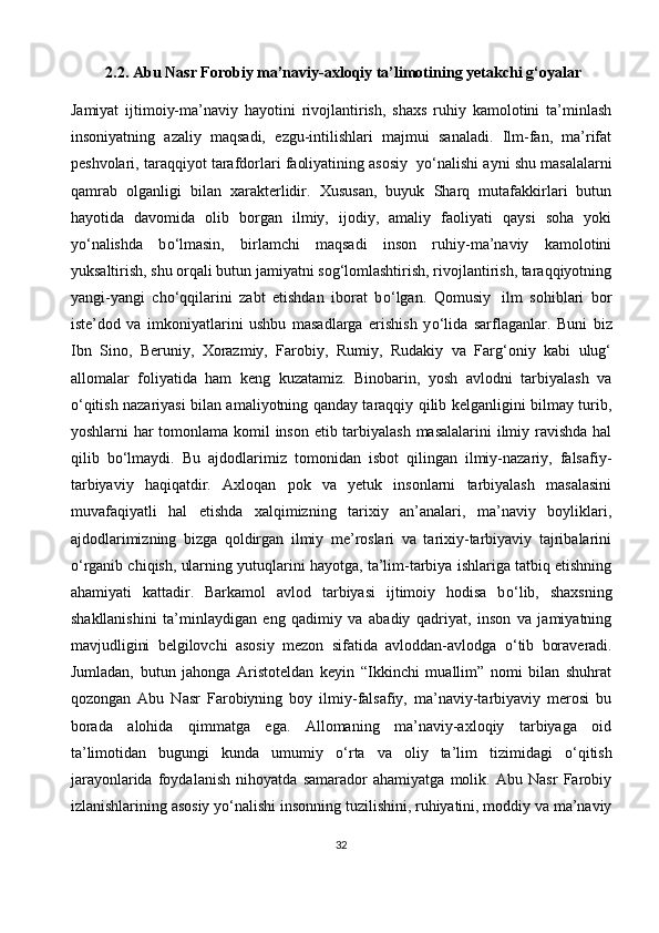           2.2. Abu Nasr Forobiy ma’naviy-axloqiy ta’limotining yetakchi g‘oyalar
Jamiyat   ijtimoiy-ma’naviy   hayotini   rivojlantirish,   shaxs   ruhiy   kamolotini   ta’minlash
insoniyatning   azaliy   maqsadi,   ezgu-intilishlari   majmui   sanaladi.   Ilm-fan,   ma’rifat
peshvolari, taraqqiyot tarafdorlari faoliyatining asosiy    y о ‘nalishi ayni shu masalalarni
qamrab   olganligi   bilan   xarakterlidir.   Xususan,   buyuk   Sharq   mutafakkirlari   butun
hayotida   davomida   olib   borgan   ilmiy,   ijodiy,   amaliy   faoliyati   qaysi   soha   yoki
y о ‘nalishda   b о ‘lmasin,   birlamchi   maqsadi   inson   ruhiy-ma’naviy   kamolotini
yuksaltirish, shu orqali butun jamiyatni sog‘lomlashtirish, rivojlantirish, taraqqiyotning
yangi-yangi   ch о ‘qqilarini   zabt   etishdan   iborat   b о ‘lgan.   Qomusiy     ilm   sohiblari   bor
iste’dod   va   imkoniyatlarini   ushbu   masadlarga   erishish   y о ‘lida   sarflaganlar.   Buni   biz
Ibn   Sino,   Beruniy,   Xorazmiy,   Farobiy,   Rumiy,   Rudakiy   va   Farg‘oniy   kabi   ulug‘
allomalar   foliyatida   ham   keng   kuzatamiz.   Binobarin,   yosh   avlodni   tarbiyalash   va
о ‘qitish nazariyasi bilan amaliyotning qanday taraqqiy qilib kelganligini bilmay turib,
yoshlarni har tomonlama komil  inson etib tarbiyalash  masalalarini  ilmiy ravishda hal
qilib   b о ‘lmaydi.   Bu   ajdodlarimiz   tomonidan   isbot   qilingan   ilmiy-nazariy,   falsafiy-
tarbiyaviy   haqiqatdir.   Axloqan   pok   va   yetuk   insonlarni   tarbiyalash   masalasini
muvafaqiyatli   hal   etishda   xalqimizning   tarixiy   an’analari,   ma’naviy   boyliklari,
ajdodlarimizning   bizga   qoldirgan   ilmiy   me’roslari   va   tarixiy-tarbiyaviy   tajribalarini
о ‘rganib chiqish, ularning yutuqlarini hayotga, ta’lim-tarbiya ishlariga tatbiq etishning
ahamiyati   kattadir.   Barkamol   avlod   tarbiyasi   ijtimoiy   hodisa   b о ‘lib,   shaxsning
shakllanishini   ta’minlaydigan   eng   qadimiy   va   abadiy   qadriyat,   inson   va   jamiyatning
mavjudligini   belgilovchi   asosiy   mezon   sifatida   avloddan-avlodga   о ‘tib   boraveradi.
Jumladan,   butun   jahonga   Aristoteldan   keyin   “Ikkinchi   muallim”   nomi   bilan   shuhrat
qozongan   Abu   Nasr   Farobiyning   boy   ilmiy-falsafiy,   ma’naviy-tarbiyaviy   merosi   bu
borada   alohida   qimmatga   ega.   Allomaning   ma’naviy-axloqiy   tarbiyaga   oid
ta’limotidan   bugungi   kunda   umumiy   о ‘rta   va   oliy   ta’lim   tizimidagi   о ‘qitish
jarayonlarida   foydalanish   nihoyatda   samarador   ahamiyatga   molik.   Abu   Nasr   Farobiy
izlanishlarining asosiy y о ‘nalishi insonning tuzilishini, ruhiyatini, moddiy va ma’naviy
32 