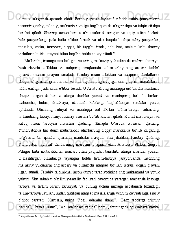 olamini   о ‘rganish   qamrab   oladi.   Farobiy   yetuk   faylasuf   sifatida   ruhiy   jarayonlarni
insonning aqliy, axloqiy, ma’naviy rivojiga bog‘liq xolda  о ‘rganishga va talqin etishga
harakat   qiladi.   Shuning   uchun   ham   u   о ‘z   asarlarida   sezgilar   va   aqliy   bilish   fikrlash
kabi   jarayonlarga   juda   katta   e’tibor   beradi   va   ular   haqida   boshqa   ruhiy   jarayonlar,
masalan,   xotira,   tasavvur,   diqqat,   his-tuyg‘u,   iroda,   qobiliyat,   malaka   kabi   shaxsiy
xislatlarni bilish jarayoni bilan bog‘liq holda s о ‘z yuritadi. 10
 
Ma’lumki, insonga xos b о ‘lgan va uning ma’naviy yuksalishida  muhim  ahamiyat
kasb   etuvchi   taffakkur   va   nutqning   rivojlanishi   ta’lim-tarbiyaning   asosini   tashkil
qiluvchi   muhim   jarayon   sanaladi.   Farobiy   inson   tafakkuri   va   nutqining   fazilatlarini
chuqur   о ‘rganadi,   grammatika   va   mantiq   fanining   rivojiga,   uning   ayrim   masalalarini
tahlil etishga, juda katta e’tibor beradi. U Aristotelning mantiqqa oid barcha asarlarini
chuqur   о ‘rganadi   hamda   ularga   sharhlar   yozadi   va   mantiqning   turli   b о ‘limlari:
tushuncha,   hukm,   diduksiya,   isbotlash   kabilarga   bag‘ishlangan   risolalar   yozib,
qoldiradi.   Olimning   ruhiyat   va   mantiqqa   oid   fikrlari   ta’lim-tarbiya   sohasidagi
ta’limotning tabiiy, ilmiy, nazariy asoslari  b о ‘lib xizmat  qiladi. Komil  ma’naviyat va
axloq,   inson   tarbiyasi   masalasi   Qadimgi   Sharqda   G‘arbda,   xususan,   Qadimgi
Yunonistonda   har   doim   mutaffakkir   olimlarning   diqqat   markazida   b о ‘lib   kelganligi
t о ‘g‘risida   bir   qancha   qimmatli   manbalar   mavjud.   Shu   jihatdan,   Farobiy   Qadimgi
Yunoniston   faylasuf   olimlarining   merosini   о ‘rganar   ekan   Aristotel,   Platon,   Suqrot,
Pifagor   kabi   mutafakkirlar   asarlari   bilan   yaqindan   tanishib,   ularga   sharhlar   yozadi.
О ‘zlashtirgan   bilimlariga   tayangan   holda   ta’lim-tarbiya   jarayonlarida   insonning
ma’naviy   yuksalishi   eng   asosiy   va   birlamchi   maqsad   b о ‘lishi   kerak,   degan   g‘oyani
ilgari  suradi. Farobiy talqinicha, inson dunyo taraqiyotining eng mukammal  va yetuk
yakuni. Shu sabab u   о ‘z ilmiy-amaliy faoliyati  davomida yaratgan asarlarida insonga
tarbiya   va   ta’lim   berish   zaruriyati   va   buning   uchun   nimaga   asoslanish   lozimligi,
ta’lim-tarbiya usullari, undan qutilgan maqsad masalalariga yechim k о ‘rsatishga asosiy
e’tibor   qaratadi.   Xususan,   uning   “Fozil   odamlar   shahri”,   “Baxt   saodatga   erishuv
haqida”, “Ixso al ulum”, “Aql ma’nolari xaqida” nomli, shuningdek, yuksak ma’naviy-
10
 Xayrullayev M. Uygʻonish davri va Sharq mutafakkiri. – Toshkent: Fan, 1971. – 47 b.
33 