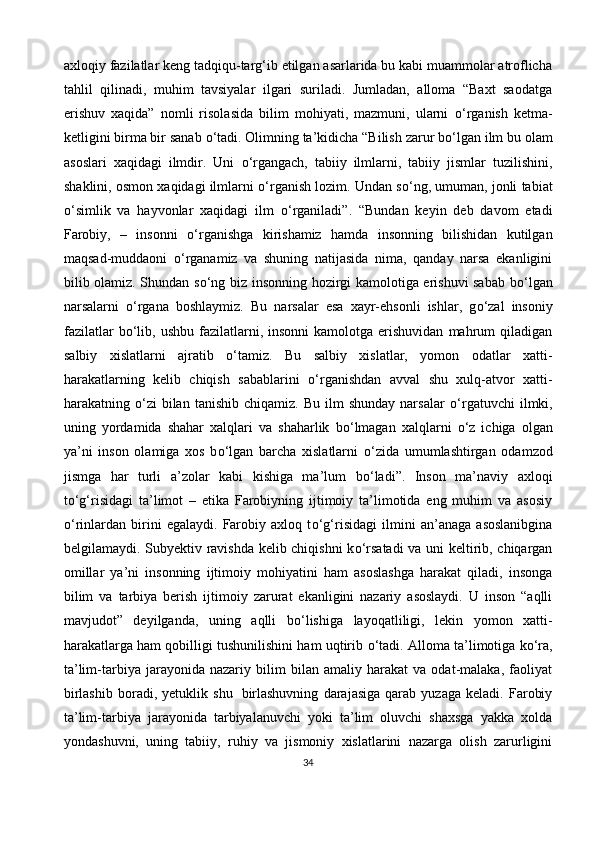 axloqiy fazilatlar keng tadqiqu-targ‘ib etilgan asarlarida bu kabi muammolar atroflicha
tahlil   qilinadi,   muhim   tavsiyalar   ilgari   suriladi.   Jumladan,   alloma   “Baxt   saodatga
erishuv   xaqida”   nomli   risolasida   bilim   mohiyati,   mazmuni,   ularni   о ‘rganish   ketma-
ketligini birma bir sanab  о ‘tadi. Olimning ta’kidicha “Bilish zarur b о ‘lgan ilm bu olam
asoslari   xaqidagi   ilmdir.   Uni   о ‘rgangach,   tabiiy   ilmlarni,   tabiiy   jismlar   tuzilishini,
shaklini, osmon xaqidagi ilmlarni  о ‘rganish lozim. Undan s о ‘ng, umuman, jonli tabiat
о ‘simlik   va   hayvonlar   xaqidagi   ilm   о ‘rganiladi”.   “Bundan   keyin   deb   davom   etadi
Farobiy,   –   insonni   о ‘rganishga   kirishamiz   hamda   insonning   bilishidan   kutilgan
maqsad-muddaoni   о ‘rganamiz   va   shuning   natijasida   nima,   qanday   narsa   ekanligini
bilib olamiz. Shundan s о ‘ng biz insonning hozirgi kamolotiga erishuvi sabab b о ‘lgan
narsalarni   о ‘rgana   boshlaymiz.   Bu   narsalar   esa   xayr-ehsonli   ishlar,   g о ‘zal   insoniy
fazilatlar  b о ‘lib,  ushbu   fazilatlarni,  insonni  kamolotga   erishuvidan   mahrum  qiladigan
salbiy   xislatlarni   ajratib   о ‘tamiz.   Bu   salbiy   xislatlar,   yomon   odatlar   xatti-
harakatlarning   kelib   chiqish   sabablarini   о ‘rganishdan   avval   shu   xulq-atvor   xatti-
harakatning   о ‘zi  bilan  tanishib   chiqamiz.  Bu   ilm  shunday   narsalar   о ‘rgatuvchi  ilmki,
uning   yordamida   shahar   xalqlari   va   shaharlik   b о ‘lmagan   xalqlarni   о ‘z   ichiga   olgan
ya’ni   inson   olamiga   xos   b о ‘lgan   barcha   xislatlarni   о ‘zida   umumlashtirgan   odamzod
jismga   har   turli   a’zolar   kabi   kishiga   ma’lum   b о ‘ladi”.   Inson   ma’naviy   axloqi
t о ‘g‘risidagi   ta’limot   –   etika   Farobiyning   ijtimoiy   ta’limotida   eng   muhim   va   asosiy
о ‘rinlardan   birini   egalaydi.   Farobiy   axloq   t о ‘g‘risidagi   ilmini   an’anaga   asoslanibgina
belgilamaydi. Subyektiv ravishda kelib chiqishni k о ‘rsatadi  va uni keltirib, chiqargan
omillar   ya’ni   insonning   ijtimoiy   mohiyatini   ham   asoslashga   harakat   qiladi,   insonga
bilim   va   tarbiya   berish   ijtimoiy   zarurat   ekanligini   nazariy   asoslaydi.   U   inson   “aqlli
mavjudot”   deyilganda,   uning   aqlli   b о ‘lishiga   layoqatliligi,   lekin   yomon   xatti-
harakatlarga ham qobilligi tushunilishini ham uqtirib  о ‘tadi. Alloma ta’limotiga k о ‘ra,
ta’lim-tarbiya   jarayonida   nazariy   bilim   bilan   amaliy   harakat   va   odat-malaka,   faoliyat
birlashib   boradi,   yetuklik   shu     birlashuvning   darajasiga   qarab   yuzaga   keladi.   Farobiy
ta’lim-tarbiya   jarayonida   tarbiyalanuvchi   yoki   ta’lim   oluvchi   shaxsga   yakka   xolda
yondashuvni,   uning   tabiiy,   ruhiy   va   jismoniy   xislatlarini   nazarga   olish   zarurligini
34 