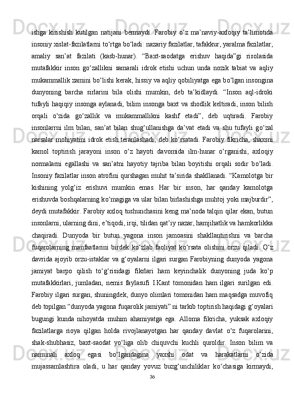 ishga   kirishish   kutilgan   natijani   bermaydi.   Farobiy   о ‘z   ma’naviy-axloqiy   ta’limotida
insoniy xislat-fazilatlarni t о ‘rtga b о ‘ladi: nazariy fazilatlar, tafakkur, yaralma fazilatlar,
amaliy   san’at   fazilati   (kasb-hunar).   “Baxt-saodatga   erishuv   haqida”gi   risolasida
mutafakkir   inson   g о ‘zallikni   samarali   idrok   etishi   uchun   unda   nozik   tabiat   va   aqliy
mukammallik zamini b о ‘lishi kerak, hissiy va aqliy qobiliyatga ega b о ‘lgan insongina
dunyoning   barcha   sirlarini   bila   olishi   mumkin,   deb   ta’kidlaydi.   “Inson   aql-idroki
tufayli haqiqiy insonga aylanadi, bilim insonga baxt  va shodlik keltiradi, inson bilish
orqali   о ‘zida   g о ‘zallik   va   mukammallikni   kashf   etadi”,   deb   uqtiradi.   Farobiy
insonlarrni   ilm   bilan,   san’at   bilan   shug‘ullanishga   da’vat   etadi   va   shu   tufayli   g о ‘zal
narsalar  mohiyatini   idrok  etish  teranlashadi,   deb k о ‘rsatadi.  Farobiy fikricha,  shaxsni
kamol   toptirish   jarayoni   inson   о ‘z   hayoti   davomida   ilm-hunar   о ‘rganishi,   axloqiy
normalarni   egallashi   va   san’atni   hayotiy   tajriba   bilan   boyitishi   orqali   sodir   b о ‘ladi.
Insoniy fazilatlar inson atrofini qurshagan muhit ta’sirida shakllanadi. “Kamolotga bir
kishining   yolg‘iz   erishuvi   mumkin   emas.   Har   bir   inson,   har   qanday   kamolotga
erishuvda boshqalarning k о ‘magiga va ular bilan birlashishga muhtoj yoki majburdir”,
deydi mutafakkir. Farobiy axloq tushunchasini keng ma’noda talqin qilar ekan, butun
insonlarni, ularning dini, e’tiqodi, irqi, tilidan qat’iy nazar, hamjihatlik va hamkorlikka
chaqiradi.   Dunyoda   bir   butun   yagona   inson   jamoasini   shakllantirishni   va   barcha
fuqarolarning   manfaatlarini   birdek   k о ‘zlab   faoliyat   k о ‘rsata   olishini   orzu   qiladi.   О ‘z
davrida   ajoyib   orzu-istaklar   va   g‘oyalarni   ilgari   surgan   Farobiyning   dunyoda   yagona
jamiyat   barpo   qilish   t о ‘g‘risidagi   fikrlari   ham   keyinchalik   dunyoning   juda   k о ‘p
mutafakkirlari,   jumladan,   nemis   faylasufi   I.Kant   tomonidan   ham   ilgari   surilgan   edi.
Farobiy ilgari surgan, shuningdek, dunyo olimlari tomonidan ham maqsadga muvofiq
deb topilgan “dunyoda yagona fuqarolik jamiyati” ni tarkib toptirish haqidagi g‘oyalari
bugungi   kunda   nihoyatda   muhim   ahamiyatga   ega.   Alloma   fikricha,   yuksak   axloqiy
fazilatlarga   rioya   qilgan   holda   rivojlanayotgan   har   qanday   davlat   о ‘z   fuqarolarini,
shak-shubhasiz,   baxt-saodat   y о ‘liga   olib   chiquvchi   kuchli   quroldir.   Inson   bilim   va
namunali   axloq   egasi   b о ‘lgandagina   yaxshi   odat   va   harakatlarni   о ‘zida
mujassamlashtira   oladi,   u   har   qanday   yovuz   buzg‘unchiliklar   k о ‘chasiga   kirmaydi,
36 