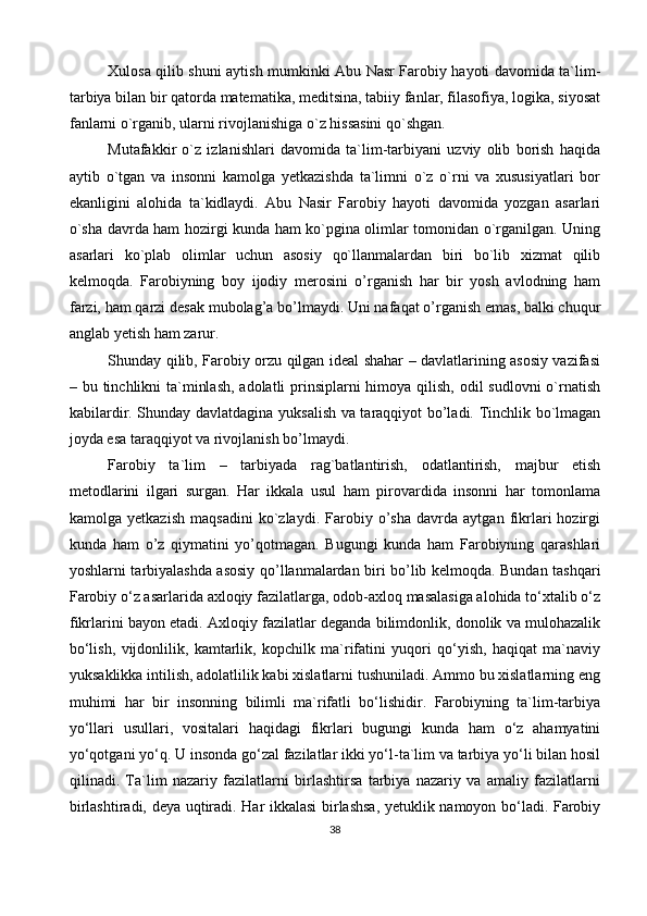 Xulosa qilib shuni aytish mumkinki Abu Nasr Farobiy hayoti davomida ta`lim-
tarbiya bilan bir qatorda matematika, meditsina, tabiiy fanlar, filasofiya, logika, siyosat
fanlarni o`rganib, ularni rivojlanishiga o`z hissasini qo`shgan.
Mutafakkir   o`z   izlanishlari   davomida   ta`lim-tarbiyani   uzviy   olib   borish   haqida
aytib   o`tgan   va   insonni   kamolga   yetkazishda   ta`limni   o`z   o`rni   va   xususiyatlari   bor
ekanligini   alohida   ta`kidlaydi.   Abu   Nasir   Farobiy   hayoti   davomida   yozgan   asarlari
o`sha davrda ham hozirgi kunda ham ko`pgina olimlar tomonidan o`rganilgan. Uning
asarlari   ko`plab   olimlar   uchun   asosiy   qo`llanmalardan   biri   bo`lib   xizmat   qilib
kelmoqda.   Farobiyning   boy   ijodiy   merosini   o’rganish   har   bir   yosh   avlodning   ham
farzi, ham qarzi desak mubolag’a bo’lmaydi. Uni nafaqat o’rganish emas, balki chuqur
anglab yetish ham zarur.
Shunday qilib, Farobiy orzu qilgan ideal shahar – davlatlarining asosiy vazifasi
– bu tinchlikni ta`minlash,  adolatli prinsiplarni himoya qilish, odil  sudlovni  o`rnatish
kabilardir. Shunday davlatdagina yuksalish va taraqqiyot bo’ladi. Tinchlik bo`lmagan
joyda esa taraqqiyot va rivojlanish bo’lmaydi.
Farobiy   ta`lim   –   tarbiyada   rag`batlantirish,   odatlantirish,   majbur   etish
metodlarini   ilgari   surgan.   Har   ikkala   usul   ham   pirovardida   insonni   har   tomonlama
kamolga   yetkazish   maqsadini   ko`zlaydi.   Farobiy   o’sha   davrda   aytgan   fikrlari   hozirgi
kunda   ham   o’z   qiymatini   yo’qotmagan.   Bugungi   kunda   ham   Farobiyning   qarashlari
yoshlarni tarbiyalashda asosiy qo’llanmalardan biri bo’lib kelmoqda. Bundan tashqari
Farobiy o‘z asarlarida axloqiy fazilatlarga, odob-axloq masalasiga alohida to‘xtalib o‘z
fikrlarini bayon etadi. Axloqiy fazilatlar deganda bilimdonlik, donolik va mulohazalik
bo‘lish,   vijdonlilik,   kamtarlik,   kopchilk   ma`rifatini   yuqori   qo‘yish,   haqiqat   ma`naviy
yuksaklikka intilish, adolatlilik kabi xislatlarni tushuniladi. Ammo bu xislatlarning eng
muhimi   har   bir   insonning   bilimli   ma`rifatli   bo‘lishidir.   Farobiyning   ta`lim-tarbiya
yo‘llari   usullari,   vositalari   haqidagi   fikrlari   bugungi   kunda   ham   o‘z   ahamyatini
yo‘qotgani yo‘q. U insonda go‘zal fazilatlar ikki yo‘l-ta`lim va tarbiya yo‘li bilan hosil
qilinadi.   Ta`lim   nazariy   fazilatlarni   birlashtirsa   tarbiya   nazariy   va   amaliy   fazilatlarni
birlashtiradi, deya uqtiradi. Har ikkalasi birlashsa, yetuklik namoyon bo‘ladi. Farobiy
38 