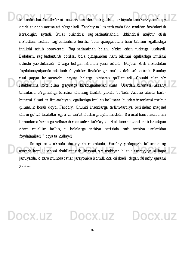 ta`limda   barcha   fanlarni   nazariy   asoslari   o‘rgatilsa,   tarbiyada   ma`naviy   axloqiy
qoidalar odob normalari o‘rgatiladi. Farobiy ta`lim tarbiyada ikki usuldan foydalanish
kerakligini   aytadi.   Bular   birinchisi   rag`batlantirishdir,   ikkinchisi   majbur   etish
metodlari.   Bolani   rag`batlantirib   borilsa   bola   qiziqqanidan   ham   bilimni   egallashga
intilishi   oshib   boraveradi.   Rag`batlantirish   bolani   o‘zini   erkin   tutishga   undaydi.
Bolalarni   rag`batlantirib   borilsa,   bola   qiziqanidan   ham   bilimni   egallashga   intilishi
oshishi   yaxshilanadi.   O‘ziga   bolgan   ishonch   yana   oshadi.   Majbur   etish   metodidan
foydalanayotganda odatlantrish yolidan foydalangan ma`qul deb tushuntiradi. Bunday
usul   gapga   ko‘nmovchi,   qaysar   bolarga   nisbatan   qo‘llaniladi.   Chunki   ular   o‘z
istaklaricha   so‘z   bilan   g`ayratga   kiradiganlardan   emas.   Ulardan   birortasi   nazariy
bilimlarni   o‘rganishga   kirishsa   ularning   fazilati   yaxshi   bo‘ladi.   Ammo   ularda   kasb-
hunarni, ilmni, ta`lim-tarbiyani egallashga intilish bo‘lmasa, bunday insonlarni majbur
qilmaslik   kerak   deydi   Farobiy.   Chunki   insonlarga   ta`lim-tarbiya   berishdan   maqsad
ularni go‘zal fazilatlar egasi va san`at ahillariga aylantirishdir. Bu usul ham insonni har
tomonlama kamolga yetkazish maqsadini ko‘zlaydi. “Bolalarni nazorat qilib turadigan
odam   muallim   bo‘lib,   u   bolalarga   tarbiya   berishda   turli   tarbiya   usularidan
foydalaniladi’’ deya ta`kidlaydi.
So’ngi   so’z   o’rnida   shu   aytish   mumkinki,   Farobiy   pedagogik   ta`limotining
asosida   komil   insonni   shakllantirish,   insonni   o`z   mohiyati   bilan   ijtimoiy,   ya`ni   faqat
jamiyatda, o`zaro munosabatlar jarayonida komillikka erishadi, degan falsafiy qarashi
yotadi.
39 