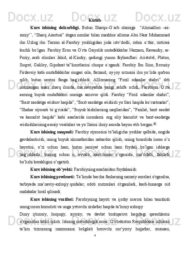 Kirish
Kurs   ishining   dolzarbligi.   Butun   Sharqu–G`arb   olamiga     “Almuallim   –as-
soniy’’, “Sharq Arastusi” degan nomlar bilan mashhur  alloma Abu Nasr  Muhammad
ibn   Uzlug   ibn   Tarxon   al-Farobiy   yoshligidan   juda   iste’dodli,   zehni   o`tkir,   xotirasi
kuchli bo`lgan. Farobiy Eron va O`rta Osiyolik mutafakkirlar Nazzam, Ravandiy, ar-
Poziy,   arab   olimlari   Jahid,   al-Kindiy,   qadimgi   yunon   faylasuflari:   Aristotel,   Platon,
Suqrot,   Galiley,   Gipokrat   ta”limotlarini   chuqur   o`rgandi.   Farobiy   Ibn   Sino,   Beruniy
Firdavsiy kabi mutafakkirlar singari oila, farzand, uy-joy orzusini  ilm yo`lida qurbon
qilib,   butun   umrini   fanga   bag`ishladi.   Alllomaning   “Fozil   odamlar   shahri”   deb
nomlangan   asari   sharq   ilmida,   ma`naviyatida   yangi   sahifa   ochdi,   Farobiyni   O`rta
asrning   buyuk   mutafakkiri   nomiga   sazovor   qildi.   Farobiy   “Fozil   odamlar   shahri”,
“Baxt saodatga erishuv haqida”, ”Baxt saodatga erishish yo`llari haqida ko`rsatmalar”,
”Shahar   siyosati   to`g`risida”,   ”Buyuk   kishilarning   naqllaridan”,   ”Fazilat,   baxt   saodat
va   kamolot   haqida”   kabi   asarlarida   insonlarni   eng   oliy   kamolot   va   baxt-saodatga
erishishlarining asosiy vositalari va yo`llarini ilmiy asosda bayon etib bergan. [1]
Kurs ishining maqsadi:   Farobiy siymosini to’laligicha yoshlar qalbida, ongida
gavdalantirish,   uning   buyuk  xizmatlaridan   xabardor   qilish,   uning   timsolida   inson   o’z
hayotini,   o’zi   uchun   ham,   butun   jamiyat   uchun   ham   foydali   bo’lgan   ishlarga
bag’ishlashi,   buning   uchun   u,   avvalo,   kasb-hunar   o’rganishi,   ma’rifatli,   fazilatli
bo’lishi kerakligini o’rgatish.
Kurs ishining ob’yekti:  Farobiyning asarlaridan foydalanish
Kurs ishining predmeti:  Ta’limda barcha fanlarning nazariy asoslari o'rganilsa,
tarbiyada   ma’naviy-axloqiy   qoidalar ,   odob   mezonlari   o'rganiladi,   kasb-hunarga   oid
malakalar hosil qilinadi.
Kurs   ishining   vazifasi :   Farobiyning   hayoti   va   ijodiy   merosi   bilan   tanishish
uning inson komoloti va unga yetuvchi xislatlar haqida ta’limiy axloqiy
Diniy   ijtimoiy,   huquqiy,   siyosiy,   va   davlat   boshqaruvi   haqidagi   qarashlarini
o’rganishni tahlil qilish. Ishning metodologik asosi: O’zbekiston Respublikasi uzluksiz
ta’lim   tizimining   mazmunini   belgilab   beruvchi   me’yoriy   hujjatlar,   xususan,
4 
