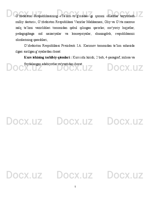 O’zbekiston   Respublikasining   «Ta’lim   to’g’risida»   gi   qonuni   «Kadrlar   tayyorlash
milliy dasturi», O’zbekiston Respublikasi  Vazirlar Mahkamasi, Oliy va O’rta maxsus
xalq   ta’limi   vazirliklari   tomonidan   qabul   qilingan   qarorlar,   me’yoriy   hujjatlar;
pedagogikaga   oid   nazariyalar   va   konsepsiyalar,   shuningdek,   respublikamiz
olimlarining qarashlari;
O’zbekiston   Respublikasi   Prezidenti   I.A.   Karimov   tomonidan   ta’lim   sohasida
ilgari surilgan g’oyalardan iborat.
Kurs ishining tarkibiy qismlari :  Kurs ishi kirish; 2 bob, 4 - paragraf, xulosa va
foydalangan adabiyotlar ro'yxatidan iborat.
                                                                                  
                                  
5 