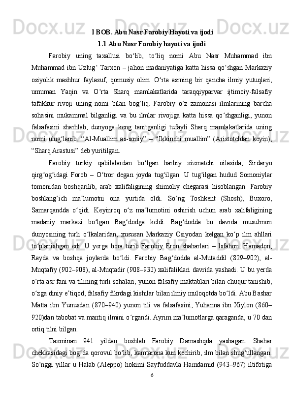                                     I BOB. Abu Nasr Farobiy Hayoti va ijodi
1.1 Abu Nasr Farobiy hayoti va ijodi
Farobiy   uning   taxallusi   bo lib,   to liq   nomi   Abu   Nasr   Muhammad   ibnʻ ʻ
Muhammad  ibn  Uzlug  Tarxon  –  jahon  madaniyatiga   katta  hissa  qo shgan  Markaziy	
ʻ ʻ
osiyolik   mashhur   faylasuf,   qomusiy   olim.   O rta   asrning   bir   qancha   ilmiy   yutuqlari,	
ʻ
umuman   Yaqin   va   O rta   Sharq   mamlakatlarida   taraqqiyparvar   ijtimoiy-falsafiy	
ʻ
tafakkur   rivoji   uning   nomi   bilan   bog liq.   Farobiy   o z   zamonasi   ilmlarining   barcha	
ʻ ʻ
sohasini   mukammal   bilganligi   va   bu   ilmlar   rivojiga   katta   hissa   qo shganligi,   yunon	
ʻ
falsafasini   sharhlab,   dunyoga   keng   tanitganligi   tufayli   Sharq   mamlakatlarida   uning
nomi   ulug lanib,   “Al-Muallim   as-soniy”   –   “Ikkinchi   muallim”   (Aristoteldan   keyin),	
ʻ
“Sharq Arastusi” deb yuritilgan.
Farobiy   turkiy   qabilalardan   bo ʻ lgan   harbiy   xizmatchi   oilasida ,   Sirdaryo
qirg ʻ og ʻ idagi   Forob   –   O ʻ tror   degan   joyda   tug ʻ ilgan .   U   tug ilgan   hudud   Somoniylar	
ʻ
tomonidan   boshqarilib,   arab   xalifaligining   shimoliy   chegarasi   hisoblangan.   Farobiy
boshlang ich   ma lumotni   ona   yurtida   oldi.   So ng   Toshkent   (Shosh),   Buxoro,	
ʻ ʼ ʻ
Samarqandda   o qidi.   Keyinroq   o z   ma lumotini   oshirish   uchun   arab   xalifaligining	
ʻ ʻ ʼ
madaniy   markazi   bo lgan   Bag dodga   keldi.   Bag dodda   bu   davrda   musulmon	
ʻ ʻ ʻ
dunyosining   turli   o lkalaridan,   xususan   Markaziy   Osiyodan   kelgan   ko p   ilm   ahllari	
ʻ ʻ
to planishgan   edi.   U   yerga   bora   turib   Farobiy   Eron   shaharlari   –   Isfahon,   Hamadon,	
ʻ
Rayda   va   boshqa   joylarda   bo ldi.   Farobiy   Bag dodda   al-Mutaddil   (829–902),   al-	
ʻ ʻ
Muqtafiy (902–908), al-Muqtadir (908–932) xalifaliklari davrida yashadi. U bu yerda
o rta asr fani va tilining turli sohalari, yunon falsafiy maktablari bilan chuqur tanishib,	
ʻ
o zga diniy e tiqod, falsafiy fikrdagi kishilar bilan ilmiy muloqotda bo ldi. Abu Bashar
ʻ ʼ ʻ
Matta   ibn   Yunusdan   (870–940)   yunon   tili   va   falsafasini,   Yuhanna   ibn   Xiylon   (860–
920)dan tabobat va mantiq ilmini o rgandi. Ayrim ma lumotlarga qaraganda, u 70 dan	
ʻ ʼ
ortiq tilni bilgan.
Taxminan   941   yildan   boshlab   Farobiy   Damashqda   yashagan.   Shahar
chekkasidagi bog da qorovul bo lib, kamtarona kun kechirib, ilm bilan shug ullangan.	
ʻ ʻ ʻ
So nggi   yillar   u  Halab   (Aleppo)   hokimi   Sayfuddavla  Hamdamid   (943–967)   iltifotiga	
ʻ
6 