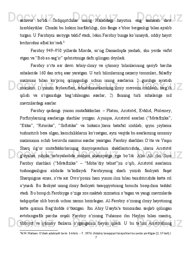 sazovor   bo ldi.   Tadqiqotchilar   uning   Halabdagi   hayotini   eng   samarali   davrʻ
hisoblaydilar. Chunki bu hokim hurfikrliligi, ilm-fanga e tibor berganligi bilan ajralib	
ʼ
turgan. U Farobiyni saroyga taklif etadi, lekin Farobiy bunga ko nmaydi, oddiy hayot	
ʻ
kechirishni afzal ko radi.	
ʻ 1
Farobiy   949–950   yillarda   Misrda,   so ng   Damashqda   yashab,   shu   yerda   vafot	
ʻ
etgan va “Bob as-sag ir” qabristoniga dafn qilingan deyiladi.	
ʻ
Farobiy   o rta   asr   davri   tabiiy-ilmiy   va   ijtimoiy   bilimlarining   qariyb   barcha	
ʻ
sohalarida 160 dan ortiq asar yaratgan. U turli bilimlarning nazariy tomonlari, falsafiy
mazmuni   bilan   ko proq   qiziqqanligi   uchun   uning   asarlarini   2   guruhga   ajratish	
ʻ
mumkin:   1)   yunon   faylasuflari,   tabiatshunoslarining   ilmiy   merosini   izohlash,   targ ib	
ʻ
qilish   va   o rganishga   bag ishlangan   asarlar;   2)   fanning   turli   sohalariga   oid	
ʻ ʻ
mavzulardagi asarlar.
Farobiy   qadimgi   yunon   mutafakkirlari   –   Platon,   Aristotel,   Evklid,   Ptolemey,
Porfiriylarning   asarlariga   sharhlar   yozgan.   Ayniqsa,   Aristotel   asarlari   (“Metafizika”,
“Etika”,   “Ritorika”,   “Sofistika”   va   hokazo.)larni   batafsil   izohlab,   qiyin   joylarini
tushuntirib bera olgan, kamchiliklarini ko rsatgan, ayni vaqtda bu asarlarning umumiy	
ʻ
mazmunini ochib beruvchi maxsus asarlar yaratgan. Farobiy sharhlari O rta va Yaqin	
ʻ
Sharq   ilg or   mutafakkirlarining   dunyoqarashini   shakllantirishda,   ularni   Aristotel	
ʻ
g oyalari   ruhida   tarbiyalashda   muhim   ahamiyatga   ega   bo ldi.   Abu   Ali   ibn   Sino	
ʻ ʻ
Farobiy   sharhlari   (“Metafizika”   –   “Moba diy   tabiat”)ni   o qib,   Aristotel   asarlarini	
ʼ ʻ
tushunganligini   alohida   ta kidlaydi.   Farobiyning   sharh   yozish   faoliyati   faqat	
ʼ
Sharqnigina emas, o rta asr Ovro posini ham yunon ilmi bilan tanishtirishda katta rol	
ʻ ʻ
o ynadi.   Bu   faoliyat   uning   ilmiy   faoliyati   taraqqiyotining   birinchi   bosqichini   tashkil	
ʻ
etadi. Bu bosqich Farobiyga o ziga xos maktab xizmatini o tagan va yangi mavzularda	
ʻ ʻ
tadqiqotlar olib borish uchun zamin hozirlagan. Al-Farobiy o‘zining ilmiy hayotining
katta   qismini   Bag‘dodda   o‘tkazgan.   Ibn   Abiy   Usaybi'a   tomonidan   saqlab   qolingan
avtobiografik   parcha   orqali   Farobiy   o‘zining   Yuhanno   ibn   Haylon   bilan   mantiq,
tibbiyot   va   ijtimoiy   fanlarni   o‘rganganini   bayon   qiladi.   U   bu   ta lim   Aristotelning	
ʼ
1
N.M. Mallaev. O‘zbek adabiyoti tarixi. 1-kitob. – T.: 1976. (Adabiy taraqqiyot bosqichlari bu yerda yoritilgan [2, 57-bet].)
7 