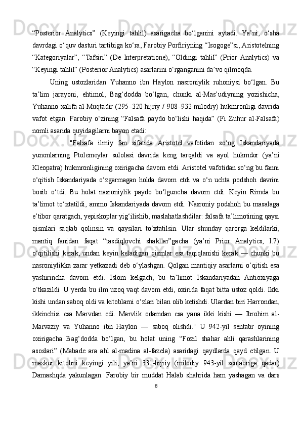 “Posterior   Analytics”   (Keyingi   tahlil)   asarigacha   bo‘lganini   aytadi.   Ya’ni,   o‘sha
davrdagi o‘quv dasturi tartibiga ko‘ra, Farobiy Porfiriyning “Isogoge”si, Aristotelning
“Kategoriyalar”,   “Tafsiri”   (De   Interpretatione),   “Oldingi   tahlil”   (Prior   Analytics)   va
“Keyingi tahlil” (Posterior Analytics) asarlarini o‘rganganini da’vo qilmoqda.
Uning   ustozlaridan   Yuhanno   ibn   Haylon   nasroniylik   ruhoniysi   bo‘lgan.   Bu
ta lim   jarayoni,   ehtimol,   Bag‘dodda   bo‘lgan,   chunki   al-Mas’udiyning   yozishicha,ʼ
Yuhanno xalifa al-Muqtadir  (295–320 hijriy / 908–932 milodiy) hukmronligi davrida
vafot   etgan.   Farobiy   o‘zining   “Falsafa   paydo   bo‘lishi   haqida”   (Fi   Zuhur   al-Falsafa)
nomli asarida quyidagilarni bayon etadi:
        "Falsafa   ilmiy   fan   sifatida   Aristotel   vafotidan   so‘ng   Iskandariyada
yunonlarning   Ptolemeylar   sulolasi   davrida   keng   tarqaldi   va   ayol   hukmdor   (ya’ni
Kleopatra) hukmronligining oxirigacha davom etdi. Aristotel vafotidan so‘ng bu fanni
o‘qitish   Iskandariyada   o‘zgarmagan   holda   davom   etdi   va   o‘n   uchta   podshoh   davrini
bosib   o‘tdi.   Bu   holat   nasroniylik   paydo   bo‘lguncha   davom   etdi.   Keyin   Rimda   bu
ta’limot  to‘xtatildi,  ammo  Iskandariyada   davom   etdi.  Nasroniy  podshoh  bu  masalaga
e’tibor qaratgach, yepiskoplar yig‘ilishib, maslahatlashdilar: falsafa ta’limotining qaysi
qismlari   saqlab   qolinsin   va   qaysilari   to‘xtatilsin.   Ular   shunday   qarorga   keldilarki,
mantiq   fanidan   faqat   “tasdiqlovchi   shakllar”gacha   (ya’ni   Prior   Analytics,   I.7)
o‘qitilishi   kerak,   undan   keyin   keladigan   qismlar   esa   taqiqlanishi   kerak   —   chunki   bu
nasroniylikka   zarar   yetkazadi   deb   o‘ylashgan.   Qolgan   mantiqiy   asarlarni   o‘qitish   esa
yashirincha   davom   etdi.   Islom   kelgach,   bu   ta’limot   Iskandariyadan   Antioxiyaga
o‘tkazildi. U yerda bu ilm uzoq vaqt davom etdi, oxirida faqat bitta ustoz qoldi. Ikki
kishi undan saboq oldi va kitoblarni o‘zlari bilan olib ketishdi. Ulardan biri Harrondan,
ikkinchisi   esa   Marvdan   edi.   Marvlik   odamdan   esa   yana   ikki   kishi   —   Ibrohim   al-
Marvaziy   va   Yuhanno   ibn   Haylon   —   saboq   olishdi."   U   942-yil   sentabr   oyining
oxirigacha   Bag‘dodda   bo‘lgan,   bu   holat   uning   “Fozil   shahar   ahli   qarashlarining
asoslari”   (Mabade   ara   ahl   al-madina   al-fazela)   asaridagi   qaydlarda   qayd   etilgan.   U
mazkur   kitobni   keyingi   yili,   ya’ni   331-hijriy   (milodiy   943-yil   sentabriga   qadar)
Damashqda   yakunlagan.   Farobiy   bir   muddat   Halab   shahrida   ham   yashagan   va   dars
8 