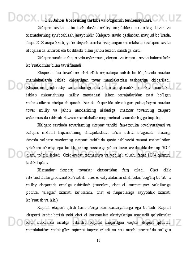 1.2. Jahon  bozorining tarkibi va o’zgarish tendensiyalari.
Xalqaro   savdo   –   bu   turli   davlat   milliy   xo’jaliklari   o’rtasidagi   tovar   va
xizmatlarning ayirboshlash jarayonidir.  Xalqaro savdo qadimdan mavjud bo’lsada,
faqat XIX asrga kelib, ya’ni deyarli barcha rivojlangan mamlakatlar xalqaro savdo
aloqalarida ishtirok eta boshlashi bilan jahon bozori shakliga kirdi.    
Xalqaro savdo tashqi savdo aylanmasi, eksport va import, savdo balansi kabi
ko’rsatkichlar bilan tavsiflanadi.
Eksport   –   bu   tovarlarni   chet   ellik   mijozlarga   sotish   bo’lib,   bunda   mazkur
mamlakatlarda   ishlab   chiqarilgan   tovar   mamlakatdan   tashqariga   chiqariladi.
Eksportning   iqtisodiy   samaradorligi   shu   bilan   aniqlanadiki,   mazkur   mamlakat
ishlab   chiqarishning   milliy   xarajatlari   jahon   xarajatlaridan   past   bo’lgan
mahsulotlarni   chetga   chiqaradi.   Bunda   eksportda   olinadigan   yutuq   hajmi   mazkur
tovar   milliy   va   jahon   narxlarining   nisbatiga,   mazkur   tovarning   xalqaro
aylanmasida ishtirok etuvchi mamlakatlarning mehnat unumdorligiga bog’liq.
Xalqaro   savdoda   tovarlarning   eksport   tarkibi   fan-texnika   revolyutsiyasi   va
xalqaro   mehnat   taqsimotining   chuqurlashuvi   ta’siri   ostida   o’zgaradi.   Hozirgi
davrda   xalqaro   savdoning   eksport   tarkibida   qayta   ishlovchi   sanoat   mahsulotlari
yetakchi   o’ringa   ega   bo’lib,   uning   hissasiga   jahon   tovar   ayriboshlashining   3G’4
qismi  to’g’ri  keladi. Oziq-ovqat, xomashyo va yoqilg’i ulushi  faqat 1G’4 qismini
tashkil qiladi.
Xizmatlar   eksporti   tovarlar   eksportidan   farq   qiladi.   Chet   ellik
iste’molchilarga xizmat ko’rsatish, chet el valyutalarini olish bilan bog’liq bo’lib, u
milliy   chegarada   amalga   oshiriladi   (masalan,   chet   el   kompaniyasi   vakillariga
pochta,   telegraf   xizmati   ko’rsatish,   chet   el   fuqarolariga   sayyohlik   xizmati
ko’rsatish va h.k.).
Kapital   eksport   qilish   ham   o’ziga   xos   xususiyatlarga   ega   bo’ladi.   Kapital
eksporti   kredit   berish   yoki   chet   el   korxonalari   aktsiyalariga   maqsadli   qo’yilmalar
kabi   shakllarda   amalga   oshirilib,   kapital   chiqarilgan   vaqtda   eksport   qiluvchi
mamlakatdan   mablag’lar   oqimini   taqozo   qiladi   va   shu   orqali   tasarrufida   bo’lgan
12 