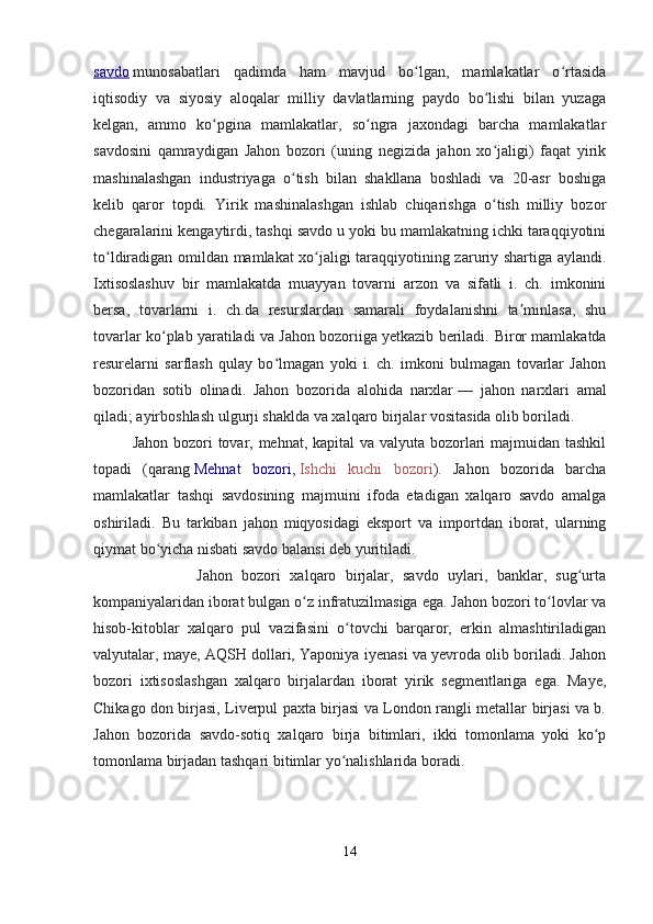savdo   munosabatlari   qadimda   ham   mavjud   bo lgan,   mamlakatlar   o rtasidaʻ ʻ
iqtisodiy   va   siyosiy   aloqalar   milliy   davlatlarning   paydo   bo lishi   bilan   yuzaga	
ʻ
kelgan,   ammo   ko pgina   mamlakatlar,   so ngra   jaxondagi   barcha   mamlakatlar	
ʻ ʻ
savdosini   qamraydigan   Jahon   bozori   (uning   negizida   jahon   xo jaligi)   faqat   yirik	
ʻ
mashinalashgan   industriyaga   o tish   bilan   shakllana   boshladi   va   20-asr   boshiga	
ʻ
kelib   qaror   topdi.   Yirik   mashinalashgan   ishlab   chiqarishga   o tish   milliy   bozor	
ʻ
chegaralarini kengaytirdi, tashqi savdo u yoki bu mamlakatning ichki taraqqiyotini
to ldiradigan omildan mamlakat xo jaligi taraqqiyotining zaruriy shartiga aylandi.	
ʻ ʻ
Ixtisoslashuv   bir   mamlakatda   muayyan   tovarni   arzon   va   sifatli   i.   ch.   imkonini
bersa,   tovarlarni   i.   ch.da   resurslardan   samarali   foydalanishni   ta minlasa,   shu	
ʼ
tovarlar ko plab yaratiladi va Jahon bozoriiga yetkazib beriladi. 	
ʻ Biror mamlakatda
resurelarni   sarflash   qulay   bo lmagan   yoki   i.   ch.   imkoni   bulmagan   tovarlar   Jahon	
ʻ
bozoridan   sotib   olinadi.   Jahon   bozorida   alohida   narxlar   —   jahon   narxlari   amal
qiladi; ayirboshlash ulgurji shaklda va xalqaro birjalar vositasida olib boriladi.
Jahon bozori  tovar, mehnat, kapital  va valyuta bozorlari majmuidan tashkil
topadi   (qarang   Mehnat   bozori ,   Ishchi   kuchi   bozori ).   Jahon   bozorida   barcha
mamlakatlar   tashqi   savdosining   majmuini   ifoda   etadigan   xalqaro   savdo   amalga
oshiriladi.   Bu   tarkiban   jahon   miqyosidagi   eksport   va   importdan   iborat,   ularning
qiymat bo yicha nisbati savdo balansi deb yuritiladi.	
ʻ
              Jahon   bozori   xalqaro   birjalar,   savdo   uylari,   banklar,   sug urta	
ʻ
kompaniyalaridan iborat bulgan o z infratuzilmasiga ega. Jahon bozori to lovlar va	
ʻ ʻ
hisob-kitoblar   xalqaro   pul   vazifasini   o tovchi   barqaror,   erkin   almashtiriladigan	
ʻ
valyutalar, maye, AQSH dollari, Yaponiya iyenasi va yevroda olib boriladi. Jahon
bozori   ixtisoslashgan   xalqaro   birjalardan   iborat   yirik   segmentlariga   ega.   Maye,
Chikago don birjasi, Liverpul paxta birjasi va London rangli metallar birjasi va b.
Jahon   bozorida   savdo-sotiq   xalqaro   birja   bitimlari,   ikki   tomonlama   yoki   ko p	
ʻ
tomonlama birjadan tashqari bitimlar yo nalishlarida boradi.	
ʻ
14 