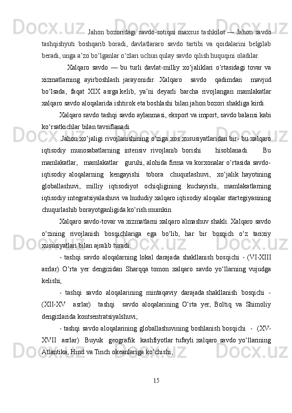                       Jahon   bozoridagi   savdo-sotiqni   maxsus   tashkilot   —   Jahon   savdo
tashqishyuti   boshqarib   boradi,   davlatlararo   savdo   tartibi   va   qoidalarini   belgilab
beradi, unga a zo bo lganlar o zlari uchun qulay savdo qilish huquqini oladilar.ʼ ʻ ʻ
      Xalq a ro   savdo   —   bu   tur l i   dav l a t - m i l liy   xo j	
ʻ a l i k l a r i   o rt	ʻ a sidagi   to v a r   va
xi z m a t l a r ning   a y irboshla s h   j a r a y o n i di r .   Xalq a ro     savdo     qad i m dan     m av j ud
bo lsad	
ʻ a ,    f a qat    XIX  asrga ke l i b ,    y a	ʼ n i    d e y a r li    b ar c h a    ri voj l ang a n   m amlak a t l a r
xa l q aro savdo   a l oqalar i da   isht i rok   e t a boshlashi   bi l a n   j a hon   bozo r i shakl i ga   k irdi.  
X a l qa r o savdo   t ashqi   savdo   a y l a n m asi,   eksport   v a import,   s a vdo   b a l a nsi  k abi
ko r	
ʻ s a tk i chlar   b i l an  t a v sifl a nadi.
  Jahon xo‘jaligi rivojlanishining o‘ziga xos xususiyatlaridan bir- bu xalqaro
iqtisodiy   munosabatlarning   intensiv   rivojlanib   borishi       hisoblanadi.       Bu
mamlakatlar,     mamlakatlar     guruhi, alohida firma va korxonalar o‘rtasida savdo-
iqtisodiy   aloqalarning     kengayishi     tobora     chuqurlashuvi,     xo‘jalik   hayotining
globallashuvi,   milliy   iqtisodiyot   ochiqligining   kuchayishi,   mamlakatlarning
iqtisodiy integratsiyalashuvi va hududiy xalqaro iqtisodiy aloqalar startegiyasining
chuqurlashib borayotganligida ko‘rish mumkin
Xalqaro savdo-tovar va xizmatlarni xalqaro almashuv shakli. Xalqaro savdo
o‘zining   rivojlanish   bosqichlariga   ega   bo‘lib,   har   bir   bosqich   o‘z   tarixiy
xususiyatlari bilan ajralib turadi:
-   tashqi   savdo   aloqalarning   lokal   darajada   shakllanish   bosqichi   -   (VI-XIII
asrlar)   O‘rta   yer   dengizidan   Sharqqa   tomon   xalqaro   savdo   yo‘llarning   vujudga
kelishi;
-  tashqi  savdo  aloqalarining  mintaqaviy  darajada shakllanish  bosqichi  -
(XII-XV     asrlar)     tashqi     savdo   aloqalarining   O‘rta   yer,   Boltiq   va   Shimoliy
dengizlarida kontsentratsiyalshuvi; 
- tashqi  savdo aloqalarining globallashuvining boshlanish bosqichi   -   (XV-
XVII     asrlar)     Buyuk     geografik     kashfiyotlar   tufayli   xalqaro   savdo   yo‘llarining
Atlantika, Hind va Tinch okeanlariga ko‘chishi;
15 