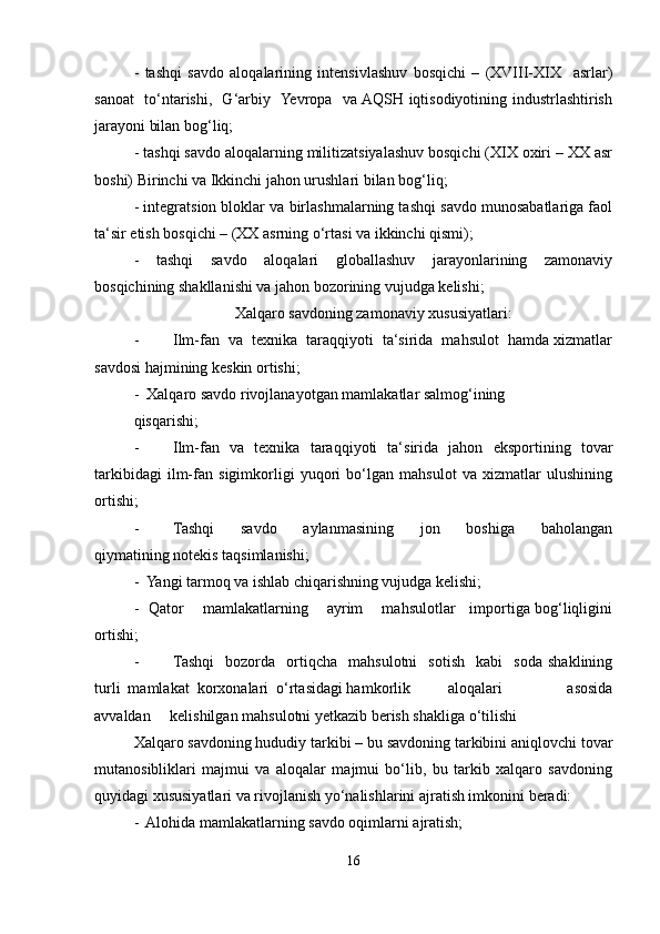 -   tashqi   savdo   aloqalarining   intensivlashuv   bosqichi   –   (XVIII-XIX     asrlar)
sanoat   to‘ntarishi,   G‘arbiy   Yevropa   va AQSH iqtisodiyotining industrlashtirish
jarayoni bilan bog‘liq;
- tashqi savdo aloqalarning militizatsiyalashuv bosqichi (XIX oxiri – XX asr
boshi) Birinchi va Ikkinchi jahon urushlari bilan bog‘liq;
- integratsion bloklar va birlashmalarning tashqi savdo munosabatlariga faol
ta‘sir etish bosqichi – (XX asrning o‘rtasi va ikkinchi qismi);
-   tashqi   savdo   aloqalari   globallashuv   jarayonlarining   zamonaviy
bosqichining shakllanishi va jahon bozorining vujudga kelishi;
Xalqaro savdoning zamonaviy xususiyatlari:
- Ilm-fan  va  texnika  taraqqiyoti  ta‘sirida  mahsulot  hamda xizmatlar
savdosi hajmining keskin ortishi;
-  Xalqaro savdo rivojlanayotgan mamlakatlar salmog‘ining
qisqarishi; 
- Ilm-fan   va   texnika   taraqqiyoti   ta‘sirida   jahon   eksportining   tovar
tarkibidagi   ilm-fan   sigimkorligi   yuqori   bo‘lgan   mahsulot   va   xizmatlar   ulushining
ortishi;
- Tashqi       savdo       aylanmasining       jon       boshiga       baholangan
qiymatining notekis taqsimlanishi;
-  Yangi tarmoq va ishlab chiqarishning vujudga kelishi;
-   Qator       mamlakatlarning       ayrim       mahsulotlar     importiga bog‘liqligini
ortishi;
- Tashqi     bozorda    ortiqcha     mahsulotni     sotish     kabi     soda   shaklining
turli  mamlakat  korxonalari  o‘rtasidagi hamkorlik aloqalari           asosida
avvaldan     kelishilgan mahsulotni yetkazib berish shakliga o‘tilishi
Xalqaro savdoning hududiy tarkibi – bu savdoning tarkibini aniqlovchi tovar
mutanosibliklari   majmui   va   aloqalar   majmui   bo‘lib,   bu   tarkib   xalqaro   savdoning
quyidagi xususiyatlari va rivojlanish yo‘nalishlarini ajratish imkonini beradi:
-  Alohida mamlakatlarning savdo oqimlarni ajratish;
16 