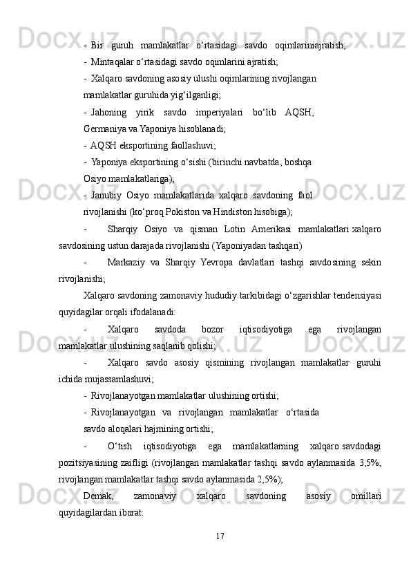 -  Bir   guruh   mamlakatlar   o‘rtasidagi   savdo   oqimlariniajratish;
-  Mintaqalar o‘rtasidagi savdo oqimlarini ajratish;
-  Xalqaro savdoning asosiy ulushi oqimlarining rivojlangan
mamlakatlar guruhida yig‘ilganligi; 
-  Jahoning    yirik    savdo    imperiyalari    bo‘lib    AQSH,
Germaniya va Yaponiya hisoblanadi;
-  AQSH eksportining faollashuvi;
-  Yaponiya eksportining o‘sishi (birinchi navbatda, boshqa
Osiyo mamlakatlariga);
-  Janubiy  Osiyo  mamlakatlarida  xalqaro  savdoning  faol
rivojlanishi (ko‘proq Pokiston va Hindiston hisobiga);
- Sharqiy   Osiyo   va   qisman   Lotin   Amerikasi    mamlakatlari  xalqaro
savdosining ustun darajada rivojlanishi (Yaponiyadan tashqari)
- Markaziy   va   Sharqiy   Yevropa   davlatlari   tashqi   savdosining   sekin
rivojlanishi;
Xalqaro savdoning zamonaviy hududiy tarkibidagi o‘zgarishlar tendensiyasi
quyidagilar orqali ifodalanadi:
- Xalqaro       savdoda       bozor       iqtisodiyotiga       ega       rivojlangan
mamlakatlar ulushining saqlanib qolishi;
- Xalqaro   savdo   asosiy   qismining   rivojlangan   mamlakatlar   guruhi
ichida mujassamlashuvi;
-  Rivojlanayotgan mamlakatlar ulushining ortishi;
-  Rivojlanayotgan   va   rivojlangan   mamlakatlar   o‘rtasida
savdo aloqalari hajmining ortishi; 
- O‘tish    iqtisodiyotiga    ega    mamlakatlarning    xalqaro savdodagi
pozitsiyasining   zaifligi   (rivojlangan   mamlakatlar   tashqi   savdo   aylanmasida   3,5%,
rivojlangan mamlakatlar tashqi savdo aylanmasida 2,5%);
Demak,         zamonaviy         xalqaro         savdoning         asosiy         omillari
quyidagilardan iborat:
17 
