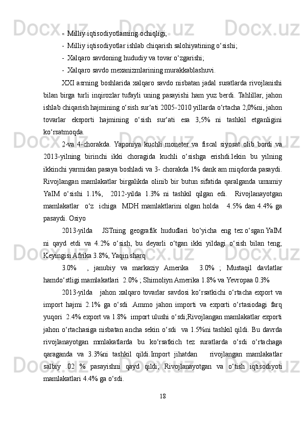 -  Milliy iqtisodiyotlarning ochiqligi;
-  Milliy iqtisodiyotlar ishlab chiqarish salohiyatining o‘sishi;
-  Xalqaro savdoning hududiy va tovar o‘zgarishi;
-  Xalqaro savdo mexanizmlarining murakkablashuvi.
XXI   asrning  boshlarida  xalqaro  savdo  nisbatan  jadal  suratlarda  rivojlanishi
bilan  birga  turli  inqirozlar   tufayli  uning  pasayishi  ham  yuz  berdi.  Tahlillar,  jahon
ishlab chiqarish hajmining o‘sish sur‘ati 2005-2010 yillarda o‘rtacha 2,0%ni, jahon
tovarlar   eksporti   hajmining   o‘sish   sur‘ati   esa   3,5%   ni   tashkil   etganligini
ko‘rsatmoqda. 
2-va   4-chorakda.   Yaponiya   kuchli   moneter   va   fiscal   siyosat   olib   bordi   va
2013-yilning   birinchi   ikki   choragida   kuchli   o‘sishga   erishdi.lekin   bu   yilning
ikkinchi yarmidan pasaya boshladi va 3- chorakda 1% dank am miqdorda pasaydi.
Rivojlangan   mamlakatlar   birgalikda   olinib   bir   butun   sifatida   qaralganda   umumiy
YaIM   o‘sishi   1.1%,     2012-yilda   1.3%   ni   tashkil   qilgan   edi.     Rivojlanayotgan
mamlakatlar     o‘z     ichiga     MDH   mamlaktlarini   olgan   holda       4.5%   dan   4.4%   ga
pasaydi. Osiyo
2013-yilda     JSTning  geografik  hududlari  bo‘yicha  eng  tez o‘sgan YaIM
ni   qayd   etdi   va   4.2%   o‘sish,   bu   deyarli   o‘tgan   ikki   yildagi   o‘sish   bilan   teng;
Keyingisi Afrika 3.8%, Yaqin sharq
3.0%     ,   janubiy   va   markaziy   Amerika     3.0%   ;   Mustaqil   davlatlar
hamdo‘stligi mamlakatlari  2.0% ; Shimoliyn Amerika 1.8% va Yevropaa 0.3%
2013-yilda       jahon   xalqaro   tovarlar   savdosi   ko‘rsatkichi   o‘rtacha   export   va
import   hajmi   2.1%   ga   o‘sdi   .Ammo   jahon   importi   va   exporti   o‘rtasiodagi   farq
yuqori  2.4% export va 1.8%  import ulushi o‘sdi;Rivojlangan mamlakatlar exporti
jahon o‘rtachasiga nisbatan ancha sekin o‘sdi   va 1.5%ni tashkil qildi. Bu davrda
rivojlanayotgan   mmlakatlarda   bu   ko‘rsatkich   tez   suratlarda   o‘sdi   o‘rtachaga
qaraganda   va   3.3%ni   tashkil   qildi.Import   jihatdan       rivojlangan   mamlakatlar
salbiy   .02   %   pasayishni   qayd   qildi;   Rivojlanayotgan   va   o‘tish   iqtisodiyoti
mamlakatlari 4.4% ga o‘sdi.
18 