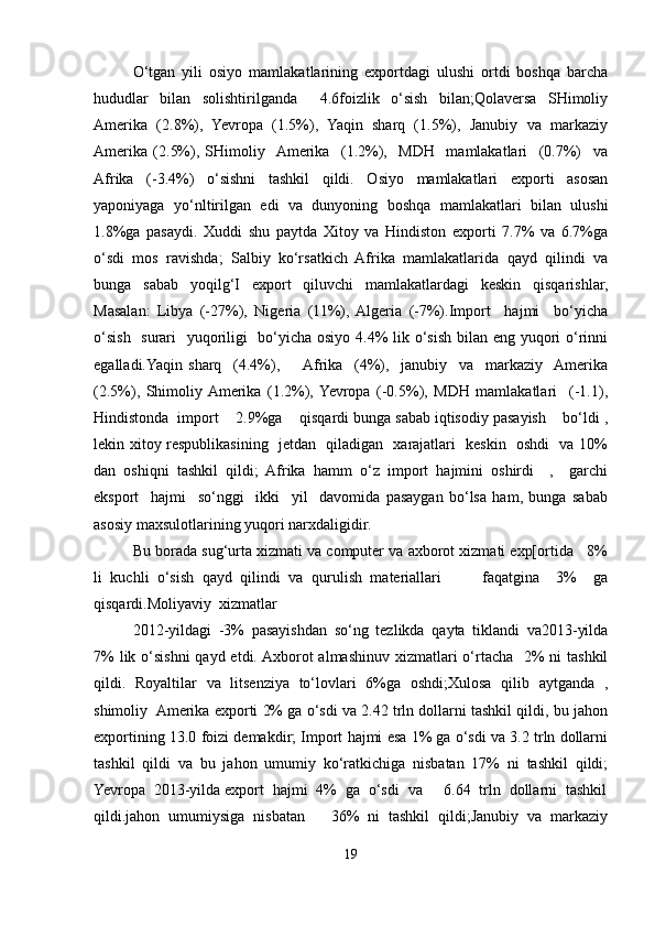 O‘tgan   yili   osiyo   mamlakatlarining   exportdagi   ulushi   ortdi   boshqa   barcha
hududlar   bilan   solishtirilganda     4.6foizlik   o‘sish   bilan;Qolaversa   SHimoliy
Amerika   (2.8%),   Yevropa   (1.5%),   Yaqin   sharq   (1.5%),   Janubiy   va   markaziy
Amerika   (2.5%),   SHimoliy    Amerika     (1.2%),     MDH     mamlakatlari     (0.7%)     va
Afrika   (-3.4%)   o‘sishni   tashkil   qildi.   Osiyo   mamlakatlari   exporti   asosan
yaponiyaga   yo‘nltirilgan   edi   va   dunyoning   boshqa   mamlakatlari   bilan   ulushi
1.8%ga   pasaydi.   Xuddi   shu   paytda   Xitoy   va   Hindiston   exporti   7.7%   va   6.7%ga
o‘sdi   mos   ravishda;   Salbiy   ko‘rsatkich   Afrika   mamlakatlarida   qayd   qilindi   va
bunga   sabab   yoqilg‘I   export   qiluvchi   mamlakatlardagi   keskin   qisqarishlar,
Masalan:   Libya   (-27%),   Nigeria   (11%),  Algeria   (-7%).Import     hajmi     bo‘yicha
o‘sish   surari    yuqoriligi    bo‘yicha osiyo 4.4%  lik o‘sish bilan eng yuqori  o‘rinni
egalladi.Yaqin   sharq     (4.4%),        Afrika     (4%),     janubiy     va     markaziy    Amerika
(2.5%),   Shimoliy  Amerika   (1.2%),  Yevropa   (-0.5%),   MDH   mamlakatlari     (-1.1),
Hindistonda  import    2.9%ga    qisqardi bunga sabab iqtisodiy pasayish    bo‘ldi ,
lekin xitoy respublikasining   jetdan   qiladigan   xarajatlari   keskin   oshdi   va 10%
dan   oshiqni   tashkil   qildi;   Afrika   hamm   o‘z   import   hajmini   oshirdi     ,     garchi
eksport     hajmi     so‘nggi     ikki     yil     davomida   pasaygan   bo‘lsa   ham,   bunga   sabab
asosiy maxsulotlarining yuqori narxdaligidir. 
Bu borada sug‘urta xizmati va computer va axborot xizmati exp[ortida   8%
li   kuchli   o‘sish   qayd   qilindi   va   qurulish   materiallari           faqatgina     3%     ga
qisqardi.Moliyaviy  xizmatlar
2012-yildagi   -3%   pasayishdan   so‘ng   tezlikda   qayta   tiklandi   va2013-yilda
7%  lik o‘sishni  qayd etdi. Axborot  almashinuv xizmatlari  o‘rtacha   2%  ni  tashkil
qildi.   Royaltilar   va   litsenziya   to‘lovlari   6%ga   oshdi;Xulosa   qilib   aytganda   ,
shimoliy  Amerika exporti 2% ga o‘sdi va 2.42 trln dollarni tashkil qildi, bu jahon
exportining 13.0 foizi demakdir; Import hajmi esa 1% ga o‘sdi va 3.2 trln dollarni
tashkil   qildi   va   bu   jahon   umumiy   ko‘ratkichiga   nisbatan   17%   ni   tashkil   qildi;
Yevropa  2013-yilda export  hajmi  4%  ga  o‘sdi  va     6.64  trln  dollarni  tashkil
qildi.jahon   umumiysiga   nisbatan       36%   ni   tashkil   qildi;Janubiy   va   markaziy
19 