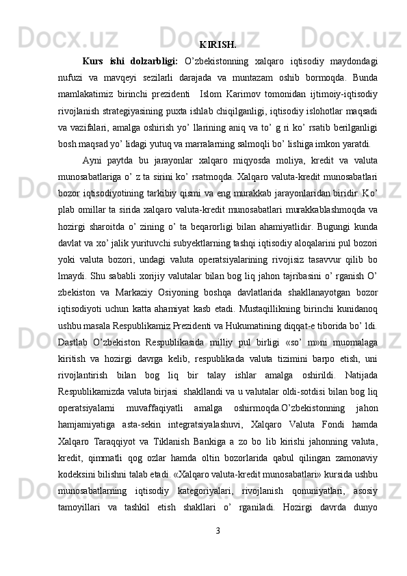 KIRISH.
Kurs   ishi   dolzarbligi:   O’zbekistonning   xalqaro   iqtisodiy   maydondagi
nufuzi   va   mavqeyi   sezilarli   darajada   va   muntazam   oshib   bormoqda.   Bunda
mamlakatimiz   birinchi   prezidenti     Islom   Karimov   tomonidan   ijtimoiy-iqtisodiy
rivojlanish strategiyasining puxta ishlab chiqilganligi, iqtisodiy islohotlar maqsadi
va vazifalari,  amalga oshirish  yo’  llarining aniq  va  to’   g ri  ko’  rsatib  berilganligi
bosh maqsad yo’ lidagi yutuq va marralarning salmoqli bo’ lishiga imkon yaratdi. 
Ayni   paytda   bu   jarayonlar   xalqaro   miqyosda   moliya,   kredit   va   valuta
munosabatlariga o’ z ta sirini ko’ rsatmoqda. Xalqaro valuta-kredit munosabatlari
bozor iqtisodiyotining tarkibiy qismi va eng murakkab jarayonlaridan biridir. Ko’
plab omillar  ta sirida xalqaro valuta-kredit  munosabatlari  murakkablashmoqda  va
hozirgi   sharoitda   o’   zining   o’   ta   beqarorligi   bilan   ahamiyatlidir.   Bugungi   kunda
davlat va xo’ jalik yurituvchi subyektlarning tashqi iqtisodiy aloqalarini pul bozori
yoki   valuta   bozori,   undagi   valuta   operatsiyalarining   rivojisiz   tasavvur   qilib   bo
lmaydi. Shu sababli  xorijiy valutalar  bilan bog liq jahon tajribasini  o’  rganish  O’
zbekiston   va   Markaziy   Osiyoning   boshqa   davlatlarida   shakllanayotgan   bozor
iqtisodiyoti   uchun   katta   ahamiyat   kasb   etadi.   Mustaqillikning   birinchi   kunidanoq
ushbu masala Respublikamiz Prezidenti va Hukumatining diqqat-e tiborida bo’ ldi.
Dastlab   O’zbekiston   Respublikasida   milliy   pul   birligi   «so’   m»ni   muomalaga
kiritish   va   hozirgi   davrga   kelib,   respublikada   valuta   tizimini   barpo   etish,   uni
rivojlantirish   bilan   bog   liq   bir   talay   ishlar   amalga   oshirildi.   Natijada
Respublikamizda valuta birjasi     shakllandi va u valutalar oldi-sotdisi bilan bog liq
operatsiyalarni   muvaffaqiyatli   amalga   oshirmoqda.O’zbekistonning   jahon
hamjamiyatiga   asta-sekin   integratsiyalashuvi,   Xalqaro   Valuta   Fondi   hamda
Xalqaro   Taraqqiyot   va   Tiklanish   Bankiga   a   zo   bo   lib   kirishi   jahonning   valuta,
kredit,   qimmatli   qog   ozlar   hamda   oltin   bozorlarida   qabul   qilingan   zamonaviy
kodeksini bilishni talab etadi. «Xalqaro valuta-kredit munosabatlari» kursida ushbu
munosabatlarning   iqtisodiy   kategoriyalari,   rivojlanish   qonuniyatlari,   asosiy
tamoyillari   va   tashkil   etish   shakllari   o’   rganiladi.   Hozirgi   davrda   dunyo
3 
