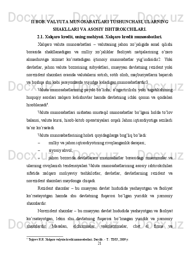 II BOB.  VALYUTA   MUNOSABATLARI   TUSHUNCHASI,   ULARNING
SHAKLLARI   VA   ASOSIY ISHTIROKCHILARI.
2.1.  Xalqaro   kredit,   uning   mohiyati.   Xalqaro   kredit   munosabatlari.
Xalqaro   valuta   munosabatlari   –   valutaning   jahon   xo’jaligida   amal   qilishi
borasida   shakllanadigan   va   milliy   xo’jaliklar   faoliyati   natijalarining   o’zaro
almashuviga   xizmat   ko’rsatadigan   ijtimoiy   munosabatlar   yig’indisidir2.   Yoki
davlatlar,   jahon   valuta   bozorining   subyektlari,   muayyan   davlatning   rezident   yoki
norezident shaxslari orasida valutalarni sotish, sotib olish, majburiyatlarni bajarish
va boshqa shu kabi jarayonlarda vujudga keladigan munosabatlardir3.
Valuta  munosabatlarining  paydo bo’lishi,  o’zgartirilishi  yoki   tugatilishining
huquqiy   asoslari   xalqaro   kelishuvlar   hamda   davlatning   ichki   qonun   va   qoidalari
hisoblanadi 4
.
Valuta   munosabatlari   nisbatan   mustaqil   munosabatlar   bo’lgani   holda  to’lov
balansi, valuta kursi, hisob-kitob operatsiyalari orqali Jahon iqtisodiyotiga sezilarli
ta’sir ko’rsatadi.
Valuta munosabatlarining holati quyidagilarga bog’liq bo’ladi:
– milliy va jahon iqtisodiyotining rivojlanganlik darajasi;
– siyosiy ahvol;
– jahon   bozorida   davlatlararo   munosabatlar   borasidagi   muammolar   va
ularning   rivojlanish   tendensiyalari.Valuta   munosabatlarining   asosiy   ishtirokchilari
sifatida   xalqaro   moliyaviy   tashkilotlar,   davlatlar,   davlatlarning   rezident   va
norezident shaxslari maydonga chiqadi.
Rezident   shaxslar   –   bu   muayyan   davlat   hududida   yashayotgan   va   faoliyat
ko’rsatayotgan   hamda   shu   davlatning   fuqarosi   bo’lgan   yuridik   va   jismoniy
shaxslardir.
Norezident shaxslar – bu muayyan davlat hududida yashayotgan va faoliyat
ko’rsatayotgan,   lekin   shu   davlatning   fuqarosi   bo’lmagan   yuridik   va   jismoniy
shaxslardir.   Masalan,   elchixonalar,   vakolatxonalar,   chet   el   firma   va
4
 Tojiyev R.R. Xalqaro valyuta-kredit munosabatlari. Darslik. - T.: TDIU, 2009 y.
21 