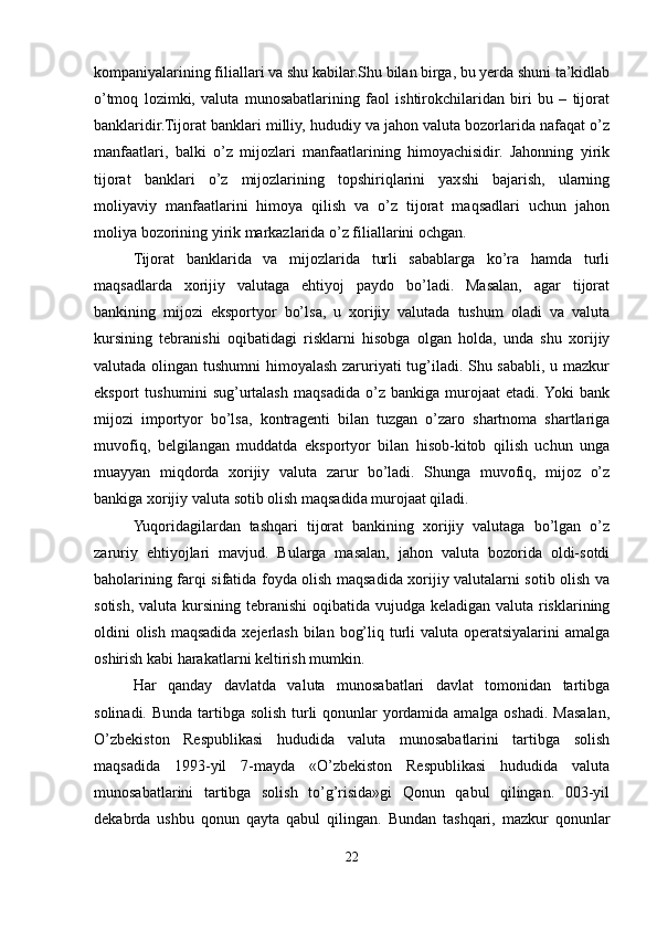kompaniyalarining filiallari va shu kabilar.Shu bilan birga, bu yerda shuni ta’kidlab
o’tmoq   lozimki,   valuta   munosabatlarining   faol   ishtirokchilaridan   biri   bu   –   tijorat
banklaridir.Tijorat banklari milliy, hududiy va jahon valuta bozorlarida nafaqat o’z
manfaatlari,   balki   o’z   mijozlari   manfaatlarining   himoyachisidir.   Jahonning   yirik
tijorat   banklari   o’z   mijozlarining   topshiriqlarini   yaxshi   bajarish,   ularning
moliyaviy   manfaatlarini   himoya   qilish   va   o’z   tijorat   maqsadlari   uchun   jahon
moliya bozorining yirik markazlarida o’z filiallarini ochgan.
Tijorat   banklarida   va   mijozlarida   turli   sabablarga   ko’ra   hamda   turli
maqsadlarda   xorijiy   valutaga   ehtiyoj   paydo   bo’ladi.   Masalan,   agar   tijorat
bankining   mijozi   eksportyor   bo’lsa,   u   xorijiy   valutada   tushum   oladi   va   valuta
kursining   tebranishi   oqibatidagi   risklarni   hisobga   olgan   holda,   unda   shu   xorijiy
valutada olingan tushumni himoyalash zaruriyati tug’iladi. Shu sababli, u mazkur
eksport   tushumini   sug’urtalash   maqsadida   o’z   bankiga   murojaat   etadi.  Yoki   bank
mijozi   importyor   bo’lsa,   kontragenti   bilan   tuzgan   o’zaro   shartnoma   shartlariga
muvofiq,   belgilangan   muddatda   eksportyor   bilan   hisob-kitob   qilish   uchun   unga
muayyan   miqdorda   xorijiy   valuta   zarur   bo’ladi.   Shunga   muvofiq,   mijoz   o’z
bankiga xorijiy valuta sotib olish maqsadida murojaat qiladi.
Yuqoridagilardan   tashqari   tijorat   bankining   xorijiy   valutaga   bo’lgan   o’z
zaruriy   ehtiyojlari   mavjud.   Bularga   masalan,   jahon   valuta   bozorida   oldi-sotdi
baholarining farqi sifatida foyda olish maqsadida xorijiy valutalarni sotib olish va
sotish, valuta kursining tebranishi  oqibatida vujudga keladigan valuta risklarining
oldini olish maqsadida xejerlash bilan bog’liq turli valuta operatsiyalarini amalga
oshirish kabi harakatlarni keltirish mumkin.
Har   qanday   davlatda   valuta   munosabatlari   davlat   tomonidan   tartibga
solinadi. Bunda tartibga solish turli qonunlar  yordamida amalga oshadi. Masalan,
O’zbekiston   Respublikasi   hududida   valuta   munosabatlarini   tartibga   solish
maqsadida   1993-yil   7-mayda   «O’zbekiston   Respublikasi   hududida   valuta
munosabatlarini   tartibga   solish   to’g’risida»gi   Qonun   qabul   qilingan.   003-yil
dekabrda   ushbu   qonun   qayta   qabul   qilingan.   Bundan   tashqari,   mazkur   qonunlar
22 