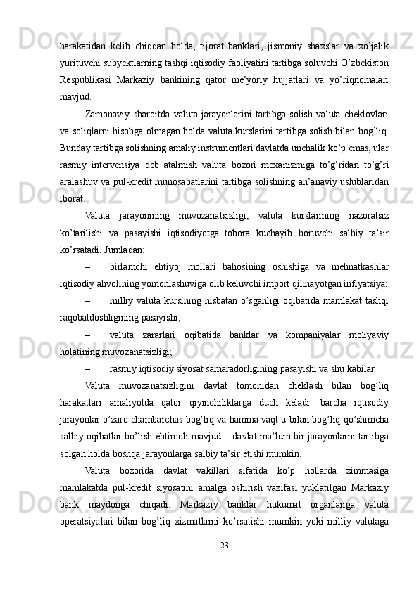 harakatidan   kelib   chiqqan   holda,   tijorat   banklari,   jismoniy   shaxslar   va   xo’jalik
yurituvchi subyektlarning tashqi iqtisodiy faoliyatini tartibga soluvchi O’zbekiston
Respublikasi   Markaziy   bankining   qator   me’yoriy   hujjatlari   va   yo’riqnomalari
mavjud.
Zamonaviy   sharoitda   valuta   jarayonlarini   tartibga   solish   valuta   cheklovlari
va soliqlarni hisobga olmagan holda valuta kurslarini tartibga solish bilan bog’liq.
Bunday tartibga solishning amaliy instrumentlari davlatda unchalik ko’p emas, ular
rasmiy   intervensiya   deb   atalmish   valuta   bozori   mexanizmiga   to’g’ridan   to’g’ri
aralashuv va pul-kredit munosabatlarini tartibga solishning an’anaviy uslublaridan
iborat.
Valuta   jarayonining   muvozanatsizligi,   valuta   kurslarining   nazoratsiz
ko’tarilishi   va   pasayishi   iqtisodiyotga   tobora   kuchayib   boruvchi   salbiy   ta’sir
ko’rsatadi. Jumladan:
– birlamchi   ehtiyoj   mollari   bahosining   oshishiga   va   mehnatkashlar
iqtisodiy ahvolining yomonlashuviga olib keluvchi import qilinayotgan inflyatsiya;
– milliy valuta kursining nisbatan o’sganligi  oqibatida mamlakat  tashqi
raqobatdoshligining pasayishi;
– valuta   zararlari   oqibatida   banklar   va   kompaniyalar   moliyaviy
holatining muvozanatsizligi;
– rasmiy iqtisodiy siyosat samaradorligining pasayishi va shu kabilar.
Valuta   muvozanatsizligini   davlat   tomonidan   cheklash   bilan   bog’liq
harakatlari   amaliyotda   qator   qiyinchiliklarga   duch   keladi:   barcha   iqtisodiy
jarayonlar o’zaro chambarchas bog’liq va hamma vaqt u bilan bog’liq qo’shimcha
salbiy oqibatlar bo’lish ehtimoli mavjud – davlat ma’lum bir jarayonlarni tartibga
solgan holda boshqa jarayonlarga salbiy ta’sir etishi mumkin.
Valuta   bozorida   davlat   vakillari   sifatida   ko’p   hollarda   zimmasiga
mamlakatda   pul-kredit   siyosatini   amalga   oshirish   vazifasi   yuklatilgan   Markaziy
bank   maydonga   chiqadi.   Markaziy   banklar   hukumat   organlariga   valuta
operatsiyalari   bilan   bog’liq   xizmatlarni   ko’rsatishi   mumkin   yoki   milliy   valutaga
23 