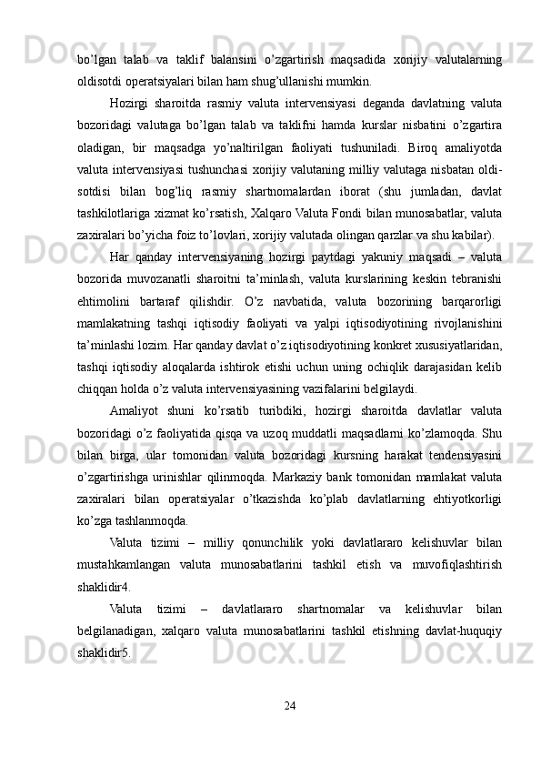 bo’lgan   talab   va   taklif   balansini   o’zgartirish   maqsadida   xorijiy   valutalarning
oldisotdi operatsiyalari bilan ham shug’ullanishi mumkin.
Hozirgi   sharoitda   rasmiy   valuta   intervensiyasi   deganda   davlatning   valuta
bozoridagi   valutaga   bo’lgan   talab   va   taklifni   hamda   kurslar   nisbatini   o’zgartira
oladigan,   bir   maqsadga   yo’naltirilgan   faoliyati   tushuniladi.   Biroq   amaliyotda
valuta intervensiyasi  tushunchasi  xorijiy valutaning milliy valutaga nisbatan  oldi-
sotdisi   bilan   bog’liq   rasmiy   shartnomalardan   iborat   (shu   jumladan,   davlat
tashkilotlariga xizmat ko’rsatish, Xalqaro Valuta Fondi bilan munosabatlar, valuta
zaxiralari bo’yicha foiz to’lovlari, xorijiy valutada olingan qarzlar va shu kabilar).
Har   qanday   intervensiyaning   hozirgi   paytdagi   yakuniy   maqsadi   –   valuta
bozorida   muvozanatli   sharoitni   ta’minlash,   valuta   kurslarining   keskin   tebranishi
ehtimolini   bartaraf   qilishdir.   O’z   navbatida,   valuta   bozorining   barqarorligi
mamlakatning   tashqi   iqtisodiy   faoliyati   va   yalpi   iqtisodiyotining   rivojlanishini
ta’minlashi lozim. Har qanday davlat o’z iqtisodiyotining konkret xususiyatlaridan,
tashqi   iqtisodiy   aloqalarda   ishtirok   etishi   uchun   uning   ochiqlik   darajasidan   kelib
chiqqan holda o’z valuta intervensiyasining vazifalarini belgilaydi.
Amaliyot   shuni   ko’rsatib   turibdiki,   hozirgi   sharoitda   davlatlar   valuta
bozoridagi  o’z faoliyatida qisqa va uzoq muddatli maqsadlarni  ko’zlamoqda. Shu
bilan   birga,   ular   tomonidan   valuta   bozoridagi   kursning   harakat   tendensiyasini
o’zgartirishga   urinishlar   qilinmoqda.   Markaziy   bank   tomonidan   mamlakat   valuta
zaxiralari   bilan   operatsiyalar   o’tkazishda   ko’plab   davlatlarning   ehtiyotkorligi
ko’zga tashlanmoqda.
Valuta   tizimi   –   milliy   qonunchilik   yoki   davlatlararo   kelishuvlar   bilan
mustahkamlangan   valuta   munosabatlarini   tashkil   etish   va   muvofiqlashtirish
shaklidir4.
Valuta   tizimi   –   davlatlararo   shartnomalar   va   kelishuvlar   bilan
belgilanadigan,   xalqaro   valuta   munosabatlarini   tashkil   etishning   davlat-huquqiy
shaklidir5.
24 