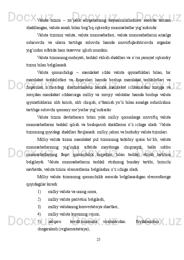 Valuta   tizimi   –   xo’jalik   aloqalarining   baynalmilallashuvi   asosida   tarixan
shakllangan, valuta amali bilan bog’liq iqtisodiy munosabatlar yig’indisidir.
Valuta   tizimini   valuta ,   valuta   munosabatlari ,   valuta   munosabatlarini   amalga
oshiruvchi   va   ularni   tartibga   soluvchi   hamda   muvofiqlashtiruvchi   organlar
yig ’ indisi   sifatida   ham   tasavvur   qilish   mumkin .
Valuta tizimining mohiyati, tashkil etilish shakllari va o’rni jamiyat iqtisodiy
tizimi bilan belgilanadi.
Valuta   qonunchiligi   –   mamlakat   ichki   valuta   qiymatliklari   bilan,   bir
mamlakat   tashkilotlari   va   fuqarolari   hamda   boshqa   mamlakat   tashkilotlari   va
fuqarolari   o’rtasidagi   shartnomalarni   hamda   mamlakat   ichkarisidan   xorijga   va
xorijdan   mamlakat   ichkarisiga   milliy   va   xorijiy   valutalar   hamda   boshqa   valuta
qiymatliklarini   olib   kirish,   olib   chiqish,   o’tkazish   yo’li   bilan   amalga   oshirilishini
tartibga soluvchi qonuniy me’yorlar yig’indisidir.
Valuta   tizimi   davlatlararo   bitim   yoki   milliy   qonunlarga   muvofiq   valuta
munosabatlarini   tashkil   qilish   va   boshqarish   shakllarini   o’z   ichiga   oladi.   Valuta
tizimining quyidagi shakllari farqlanadi: milliy, jahon va hududiy valuta tizimlari.
Milliy   valuta   tizimi   mamlakat   pul   tizimining   tarkibiy   qismi   bo’lib,   valuta
munosabatlarining   yig’indisi   sifatida   maydonga   chiqmaydi,   balki   ushbu
munosabatlarning   faqat   qonunchilik   hujjatlari   bilan   tashkil   etilish   tartibini
belgilaydi.   Valuta   munosabatlarini   tashkil   etishning   bunday   tartibi,   birinchi
navbatda, valuta tizimi elementlarini belgilashni o’z ichiga oladi.
Milliy   valuta   tizimining   qonunchilik   asosida   belgilanadigan   elementlariga
quyidagilar kiradi:
1) milliy valuta va uning nomi;
2) milliy valuta paritetini belgilash;
3) milliy valutaning konvertatsiya shartlari;
4) milliy valuta kursining rejimi;
5) xalqaro kredit muomala vositalaridan foydalanishni
chegaralash (reglamentatsiya);
25 